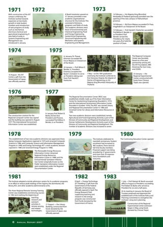 Annual Report 2007
With construction of the AIT
campus underway,the
Institute worked towards
expansion at two levels:
growth in total student
numbers and introduction
of new programs of study,
such as mechanical,
electrical,chemical and
agricultural engineering.A
new field of study in
Systems Engineering and
Management was
introduced in January.
16 August - the AIT
Center,a gift from the
Government of Japan,
was officially opened.
In January,Dr.Thanat
Khoman succeeded Mr.
Oscar Mapua as Chairperson
of the Board.
24 January - Prof.Milton E.
Bender,Jr.,President
Emeritus,accepted the
Board´s invitation to serve
as President,taking over
from Prof.Harold E.
Hoelscher.
7 May -at the 18th graduation
ceremony,the Institute conferred its
first Honorary Degree,the degree of
Doctor of Engineering,on His
Majesty King Bhumibol Adulyadej of
Thailand.
The Regional Computer
Center was founded,
based on a five-year
partnership among AIT,
the AIT Foundation,IBM
Americas/Far East Corp.,
and USAID.
The construction contract for the
Regional Computer Center was signed
and the building was opened in August
1977.The International Ferrocement
Information Center was established.
In January Prof.Robert B.
Banks,former Vice
President and Provost,
succeeded Prof.Milton E.
Bender,Jr.as President.
The Regional Documentation Center (RDC) was
established,initially made up of the Asian Information
Center for Geotechnical Engineering (founded in 1973)
and the International Ferrocement Information Center
(founded in October 1976).The RDC was named Library
and Regional Documentation Center in 1980 and
renamed Center for Library and Information Resources in
1995.
Two new academic divisions were established,namely
Agricultural and Food Engineering,formerly a part of the
Division of Community and Regional Development,and
Human Settlements Development,formerly a part of the
Division of Community and Regional Development.The
number of academic divisions was increased to seven.
The establishment of two new academic divisions was approved,these
being Computer Applications (opened in 1979 and renamed Computer
Science in 1986,and Computer Science and Information Management
Program in 1996) and Energy Technology AIT´s ninth academic division
(opened in 1980 and renamed Energy Program in 1996).
23 January - the
Regional Experimental
Center,constructed with
funds from Chinese
Taipei,was opened.
A Board resolution passed on
27 January,provided a new
academic organizational
structure for the Institute.This
consisted of divisions,
programs and fields of study.
The academic divisions were
those of Environmental and
Chemical Engineering.Fluid
and Energy Engineering.
Geotechnical Engineering.
Structural Engineering and
Mechanics and Systems
Engineering and Management.
14 February - His Majesty King Bhumibol
Adulyadej of Thailand graciously presided over the
opening of the new campus in Pathumthani
province.
16 February - Mr.Oscar Mapua succeeded Dr.Puey
Ungphakorn as Chairperson of the Board.
15 February - Prof.Harold E.Hoelscher succeeded
Prof.Milton E.Bender Jr.
as President.Prof.
Bender served the
Presidency for nearly
ten years,first held the
position of Dean.
The Renewable Energy Resources
Information Center (renamed
Regional Energy Resources
Information Center in 1988) and the
Environmental Sanitation Informa-
tion Center (originally known as the
Public Sanitation Information Center)
were established under the Regional
Documentation Center.
The Institute celebrated its
twentieth anniversary.Student
enrolment had increased to
485 students.There were 65
full-time faculty members.
Financial support was being
provided by 27 governments
and more than 20 organiza-
tions,foundations and
industries.
The Continuing Education Center opened.
The Institute adopted a termly admission system for its academic programs
in an effort to reduce peak loadings of the registry,the dormitories,the
library,RCC and other academic/administrative units.
21 August - the Library
Building,constructed from
funds donated by the
Government of Japan,was
officially opened.
8 April - Energy Technology
(ET) Building I,a gift from the
Government of the Federal
Republic of Germany,was
officially opened in April.The
Energy Research Park,
supporting teaching and
research in the energy
program,was constructed
from funds donated by the
Government of France.
1 July - Prof.Alastair M.North assumed
office in August as President,succeeding
Prof.Robert B.Banks who served as
President for six and a half years.
At its meeting in January,the Board of
Trustees proposed and approved the
establishment of the Institute Policy and
Planning Committee to strengthen the
Institute´s long-term planning.
The Asian Regional Remote Sensing Training
Center was established,commencing courses
in 1982 and marking the beginning of
teaching,
research and
outreach
activities in
remote sensing
and related
technologies.
Construction of the Regional
Experimental Center extension
began in May,using funds
donated by Chinese Taipei.
 
