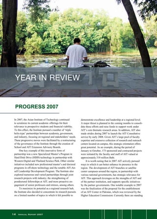 14 Annual Report 2007
In 2007, the Asian Institute of Technology continued
to scrutinize its current academic offerings for their
relevance to prospective students and financial viability.
To this effect, the Institute pursued a number of ‘triple
helix-type’ partnerships between academia, government,
and industry, focusing on regional and stakeholders’ needs.
These progressive moves were facilitated by a restructuring
of the governance of the Institute through the creation of
School and AIT Extension Advisory Boards.
	 One key example of this innovative form of
partnership was a new Specialized Master’s Program in
Hard Disk Drive (HDD) technology in partnership with
Western Digital and Thailand Science Park. Other similar
initiatives included new professional master’s and doctoral
programs in off-shore technology and the notable AIT-An-
sell Leadership Development Program. The Institute also
explored numerous and varied partnerships through joint
research projects with industry; the strengthening of
postdoctoral fellowships at AIT; and more proactive en-
gagement of senior professors and retirees, among others.
	 To maximize its potential as a regional research hub,
the Institute also decided to concentrate its research pursuits
on a limited number of topics in which it felt possible to
demonstrate excellence and leadership at a regional level.
A major thrust is planned in the coming months to consoli-
date these efforts and raise funds to support work under
AIT’s core thematic research areas. In addition, AIT also
made strides during 2007 to launch the AIT Consultative
service by early 2008. Given AIT’s large pool of faculty
expertise and extensive collection of research and outreach
centers located on campus, this strategic orientation offers
great potential. As an example, during the period of
January to October, 173 sponsored and contracted projects
were initiated by the faculty and staff of AIT valued at
approximately 318 million Baht.
	 It is worth noting that in 2007 AIT actively pursued
ways in which it can better enhance its presence in the
region. The development of AIT branches or satellite
center campuses around the region, in partnership with
various national governments, has strategic relevance for
AIT. This approach leverages on the strengths of AIT and
of the partner institution, and supports specific initiatives
by the partner governments. One notable example in 2007
was the finalization of the proposal for the establishment
of an AIT Center in Pakistan, which was reviewed by the
Higher Education Commission. Currently there are standing
PROGRESS 2007
YEAR IN REVIEW
 
