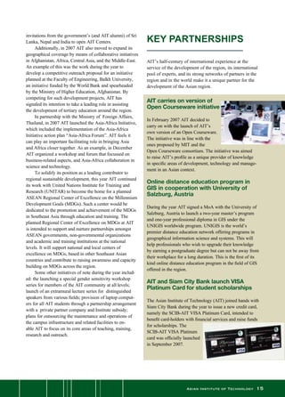 Asian Institute of Technology 15
invitations from the government’s (and AIT alumni) of Sri
Lanka, Nepal and India to open AIT Centers.
	 Additionally, in 2007 AIT also moved to expand its
geographical coverage by means of collaborative initiatives
in Afghanistan, Africa, Central Asia, and the Middle-East.
An example of this was the work during the year to
develop a competitive outreach proposal for an initiative
planned at the Faculty of Engineering, Balkh University,
an initiative funded by the World Bank and spearheaded
by the Ministry of Higher Education, Afghanistan. By
competing for such development projects, AIT has
signaled its intention to take a leading role in assisting
the development of tertiary education around the region.
	 In partnership with the Ministry of  Foreign Affairs,
Thailand, in 2007 AIT launched the Asia-Africa Initiative,
which included the implementation of the Asia-Africa
Initiative action plan “Asia-Africa Forum”. AIT feels it
can play an important facilitating role in bringing Asia
and Africa closer together. As an example, in December
AIT organized a workshop and forum that focussed on
business-related aspects, and Asia-Africa collaboration in
science and technology.
	 To solidify its position as a leading contributor to
regional sustainable development, this year AIT continued
its work with United Nations Institute for Training and
Research (UNITAR) to become the home for a planned
ASEAN Regional Center of Excellence on the Millennium
Development Goals (MDGs). Such a center would be
dedicated to the promotion and achievement of the MDGs
in Southeast Asia through education and training. The
planned Regional Center of Excellence on MDGs at AIT
is intended to support and nurture partnerships amongst
ASEAN governments, non-governmental organizations
and academic and training institutions at the national
levels. It will support national and local centers of
excellence on MDGs, based in other Southeast Asian
countries and contribute to raising awareness and capacity
building on MDGs across the region.
	 Some other initiatives of note during the year includ-
ed: the launching a special gender sensitivity workshop
series for members of the AIT community at all levels;
launch of an extramural lecture series for  distinguished
speakers from various fields; provision of laptop comput-
ers for all AIT students through a partnership arrangement
with a  private partner company and Institute subsidy;
plans for outsourcing the maintenance and operations of
the campus infrastructure and related facilities to en-
able AIT to focus on its core areas of teaching, training,
research and outreach.
AIT carries on version of
Open Courseware initiative
In February 2007 AIT decided to
carry on with the launch of AIT’s
own version of an Open Courseware.
The initiative was in line with the
ones proposed by MIT and the
Open Courseware consortium. The initiative was aimed
to raise AIT’s profile as a unique provider of knowledge
in specific areas of development, technology and manage-
ment in an Asian context.
Online distance education program in
GIS in cooperation with University of
Salzburg, Austria
During the year AIT signed a MoA with the University of
Salzburg, Austria to launch a two-year master’s program
and one-year professional diploma in GIS under the
UNIGIS worldwide program. UNIGIS is the world’s
premier distance education network offering programs in
geographical information science and systems. This will
help professionals who wish to upgrade their knowledge
by earning a postgraduate degree but can not be away from
their workplace for a long duration. This is the first of its
kind online distance education program in the field of GIS
offered in the region.
AIT and Siam City Bank launch VISA
Platinum Card for student scholarships
The Asian Institute of Technology (AIT) joined hands with
Siam City Bank during the year to issue a new credit card,
namely the SCIB-AIT VISA Platinum Card, intended to
benefit card-holders with financial services and raise funds
for scholarships. The
SCIB-AIT VISA Platinum
card was officially launched
in September 2007.
KEY PARTNERSHIPS 
AIT’s half-century of international experience at the
service of the development of the region, its international
pool of experts, and its strong networks of partners in the
region and in the world make it a unique partner for the
development of the Asian region.
 
