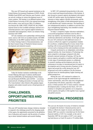 16 Annual Report 2007

CHALLENGES,
OPPORTUNITIES AND
PRIORITIES
This year AIT launched many strategic initiatives intended
to respond to the challenges posed by the changing needs
of the region, the opportunities presented by the globaliza-
tion of education and research, and the priority of continu-
ing to attract talented students and research funding.
	 In 2007, AIT maintained strong priorities in the areas
of cost control and financial performance of the Institute. It
also focused on research capacity development with respect
to both AIT and the region, the development of internal
structures to better support a flexible environment, and the
strengthening of the quality of both administration process-
es and education and  research outcomes. The launching of
new entrepreneurial initiatives, in addition to activities aim-
ing at strengthening fund-raising, were intended to ensure
long-term financial stability.
	 In today’s competitive higher education marketplace,
a successful postgraduate institution must be able to
attract top students, top international faculty, and have
world-class laboratories and facilities. In this light, during
the year AIT continued to find additional sources of
revenue to effectively support its postgraduate mandate
for excellence; complementing the revenue stream from
teaching with revenue generated through research and
services such as training activities and consultancy services.
	 Uniquely positioned as an independent, networking,
regional institute, the Asian Institute of Technology has
great competitive advantages compared with other
primarily national institutes of learning. AIT has the
proven capacity and agility to mobilize and link together
a wide range of international partners to collaborate
in research, teaching and development activities. By
continuing to leverage its international pool of experts in
development and its strong networks of partners in the
region and around the world, during the year AIT
progressed well with its ambition to be the foremost
regional nexus for interdisciplinary higher learning and
global perspectives.
	 During the year, AIT continued to enhance its
presence in the region through the establishment of
centers and branches, and at the same time strengthened
its partnership with alumni, especially in the public
sector, to better position AIT in Asian countries’ national
development plans. Looking into the future, AIT will
continue to strengthen and capitalize on its uniqueness,
and its capacity and agility to link together local, regional
and global concerns.
FINANCIAL PROGRESS
This year saw the launch of an array of initiatives intended
to strengthen the Institute’s financial position and its
ability to effectively impart its mission and objectives.
Indeed, 2007 was a positive watershed year for the future
financial stability of AIT. For example, at the end of
September 2007 the net surplus of AIT’s core operat-
ing fund (known as Fund 10) stood at 176 million Baht,
	 This year AIT housed such regional institutions as the
United Nations Environment Programme (UNEP), World
Wildlife Fund (WWF) and Telecoms sans Frontires, which
are actively working on various development issues of
Asian countries. The Institute is an affiliated institute of the
United Nations University (UNU); the regional knowledge
hub on reduce, reuse and recycle (3Rs), in collabora-
tion between the ADB, UNEP, UNESCAP; the UNIDO
regional forum on best available techniques and best envi-
ronmental practices; and a regional support institution on
sustainable land management, which is an initiative being
launched with UNDP.
	 AIT also maintains active partnerships with the private
sector, such as with Volvo on accident research; AIT-IBM
collaboration on the IBM Academic Initiative; the hosting
of a Nokia Training Center in Telecommunications; and
the Siam Cement Group of Thailand in human resource
development and industrial research.
AIT President Prof. Said
Irandoust, attended the
MoU signing ceremony
on the establishment of a
“Services Science Collab-
oration Program” held at
the Thailand Government
House. The program is
part of the Government
of Thailand and IBM Thailand initiative to further develop and
strengthen the service science discipline and manpower in the
country. AIT was the only institute invited to participate under
the “international academic institute” category.
	 Today the Institute maintains memberships in the
Greater Mekong Sub-region Academic and Research
Network (GMSARN), the Partnership for Water Educa-
tion and Research (PoWER), and LAOTSE — an interna-
tional network of leading universities in Europe and Asia.
The Asian Institute’s three Schools offer graduate degree
programs and conduct research across a broad spectrum of
disciplines.
 