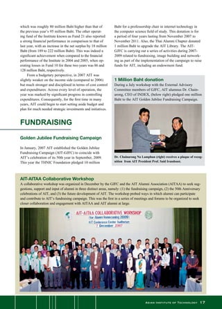 Asian Institute of Technology 17
Dr. Chainarong Na Lamphun (right) receives a plaque of recog-
nition from AIT President Prof. Said Irandoust.
AIT-AITAA Collaborative Workshop
A collaborative workshop was organized in December by the GJFC and the AIT Alumni Association (AITAA) to seek sug-
gestions, support and input of alumni in three distinct areas, namely: (1) the fundraising campaign, (2) the 50th Anniversary
celebrations of AIT, and (3) the future development of AIT. The workshop probed ways in which alumni can participate
and contribute to AIT’s fundraising campaign. This was the first in a series of meetings and forums to be organized to seek
closer collaboration and engagement with AITAA and AIT alumni at large.
which was roughly 80 million Baht higher than that of
the previous year’s 95 million Baht. The other operat-
ing fund of the Institute known as Fund 21 also reported
a strong financial performance in comparison to that of
last year, with an increase in the net surplus by 18 million
Baht (from 189 to 222 million Baht). This was indeed a  
significant achievement when compared to the financial
performance of the Institute in 2004 and 2005, when op-
erating losses in Fund 10 for these two years was 86 and
128 million Baht, respectively.
	 From a budgetary perspective, in 2007 AIT was
slightly weaker on the income side (compared to 2006)
but much stronger and disciplined in terms of cost control
and expenditures. Across every level of operation, the
year was marked by significant progress in controlling
expenditures. Consequently, for the first time in many
years, AIT could begin to start setting aside budget and
plan for much needed strategic investments and initiatives.
FUNDRAISING
Golden Jubilee Fundraising Campaign
In January, 2007 AIT established the Golden Jubilee
Fundraising Campaign (AIT-GJFC) to coincide with
AIT’s celebration of its 50th year in September, 2009.
This year the THNIC Foundation pledged 10 million
Baht for a professorship chair in internet technology in
the computer science field of study. This donation is for
a period of four years lasting from November 2007 to
November 2011. Also, the Thai Alumni Chapter donated
1 million Baht to upgrade the AIT Library. The AIT-
GJFC is carrying out a series of activities during 2007-
2009 related to fundraising, image building and network-
ing as part of the implementation of the campaign to raise
funds for AIT, including an endowment fund.
1 Million Baht donation
During a July workshop with the External Advisory	
Committee members of GJFC, AIT alumnus Dr. Chain-
arong, CEO of INDEX, (below right) pledged one million
Baht to the AIT Golden Jubilee Fundraising Campaign.
 