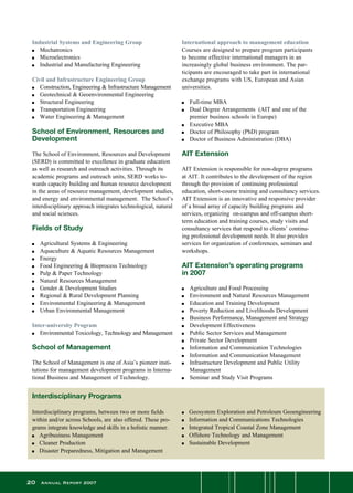 20 Annual Report 2007
Industrial Systems and Engineering Group
n	 Mechatronics	 	
n	 Microelectronics
n	 Industrial and Manufacturing Engineering
Civil and Infrastructure Engineering Group
n	 Construction, Engineering  Infrastructure Management
n	 Geotechnical  Geoenvironmental Engineering
n	 Structural Engineering
n	 Transportation Engineering
n	 Water Engineering  Management
School of Environment, Resources and
Development
The School of Environment, Resources and Development
(SERD) is committed to excellence in graduate education
as well as research and outreach activities. Through its
academic programs and outreach units, SERD works to-
wards capacity building and human resource development
in the areas of resource management, development studies,
and energy and environmental management.  The School’s
interdisciplinary approach integrates technological, natural
and social sciences.
Fields of Study
n 	Agricultural Systems  Engineering
n	 Aquaculture  Aquatic Resources Management
n	 Energy
n	 Food Engineering  Bioprocess Technology
n	 Pulp  Paper Technology
n	 Natural Resources Management
n	 Gender  Development Studies
n	 Regional  Rural Development Planning
n	 Environmental Engineering  Management
n	 Urban Environmental Management
Inter-university Program
n 	Environmental Toxicology, Technology and Management
School of Management
The School of Management is one of Asia’s pioneer insti-
tutions for management development programs in Interna-
tional Business and Management of Technology.
International approach to management education
Courses are designed to prepare program participants
to become effective international managers in an
increasingly global business environment. The par-
ticipants are encouraged to take part in international
exchange programs with US, European and Asian
universities.
n	 Full-time MBA
n	 Dual Degree Arrangements  (AIT and one of the
	 premier business schools in Europe)
n	 Executive MBA
n	 Doctor of Philosophy (PhD) program
n	 Doctor of Business Administration (DBA)
AIT Extension
AIT Extension is responsible for non-degree programs
at AIT. It contributes to the development of the region
through the provision of continuing professional
education, short-course training and consultancy services.
AIT Extension is an innovative and responsive provider
of a broad array of capacity building programs and
services, organizing  on-campus and off-campus short-
term education and training courses, study visits and
consultancy services that respond to clients’ continu-
ing professional development needs. It also provides   
services for organization of conferences, seminars and
workshops.
AIT Extension’s operating programs
in 2007
n	 Agriculture and Food Processing
n	 Environment and Natural Resources Management
n	 Education and Training Development
n	 Poverty Reduction and Livelihoods Development
n	 Business Performance, Management and Strategy
n	 Development Effectiveness
n	 Public Sector Services and Management
n	 Private Sector Development
n	 Information and Communication Technologies
n	 Information and Communication Management
n	 Infrastructure Development and Public Utility
	 Management
n	 Seminar and Study Visit Programs
Interdisciplinary Programs
Interdisciplinary programs, between two or more fields
within and/or across Schools, are also offered. These pro-
grams integrate knowledge and skills in a holistic manner.
n	 Agribusiness Management
n	 Cleaner Production
n	 Disaster Preparedness, Mitigation and Management
n	 Geosystem Exploration and Petroleum Geoengineering
n	 Information and Communications Technologies
n	 Integrated Tropical Coastal Zone Management
n	 Offshore Technology and Management
n	 Sustainable Development
 