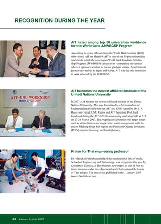 22 Annual Report 2007
AIT listed among top 50 universities worldwide
for the World Bank JJ/WBGSP Program
According to senior officials from the World Bank Institute (WBI)
who visited AIT on March 9, AIT is one of top 50 plus universities
worldwide which the Joint Japan/World Bank Graduate Scholar-
ship Program (JJ/WBGSP) selects as its ‘cooperative universities’
where it sponsors scholars to pursue graduate studies. Apart from its
partner universities in Japan and Korea, AIT was the only institution
in Asia selected by the JJ/WBGSP.
RECOGNITION DURING THE YEAR
AIT becomes the newest affiliated institute of the
United Nations University
In 2007 AIT became the newest affiliated institute of the United
Nations University. This was formalized in a Memorandum of
Understanding (MoU) between AIT and UNU signed by Dr. J. A.
Hans van Ginkel, UNU Rector and AIT President, Prof. Said
Irandoust during the AIT-UNU brainstorming workshop held at AIT
on 27-28 March 2007. The proposed collaboration will target issues
such as urban futures and mega cities; water management with fo-
cus on Mekong River Sub-region and Persistent Organic Pollutants
(POPs); on-line learning; and bio-diplomacy.
Praise for Thai engineering professor
Dr. Manukid Parnichkun (left) of the mechatronics field of study,
School of Engineering and Technology, was recognized this year by
Krungthep Thurakij, a Thai business newspaper, as one of four na-
tional inventors who have developed work that captured the hearts
of Thai people. The article was published in the 1 January 2007
issue’s Scitech section.
 