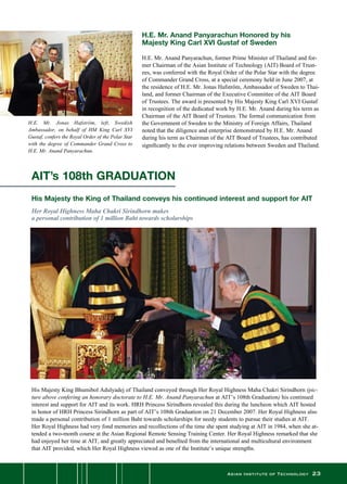 Asian Institute of Technology 23
H.E. Mr. Jonas Hafström, left, Swedish
Ambassador, on behalf of HM King Carl XVI
Gustaf, confers the Royal Order of the Polar Star
with the degree of Commander Grand Cross to
H.E. Mr. Anand Panyarachun.
H.E. Mr. Anand Panyarachun Honored by his
Majesty King Carl XVI Gustaf of Sweden
H.E. Mr. Anand Panyarachun, former Prime Minister of Thailand and for-
mer Chairman of the Asian Institute of Technology (AIT) Board of Trust-
ees, was conferred with the Royal Order of the Polar Star with the degree
of Commander Grand Cross, at a special ceremony held in June 2007, at
the residence of H.E. Mr. Jonas Hafström, Ambassador of Sweden to Thai-
land, and former Chairman of the Executive Committee of the AIT Board
of Trustees. The award is presented by His Majesty King Carl XVI Gustaf
in recognition of the dedicated work by H.E. Mr. Anand during his term as
Chairman of the AIT Board of Trustees. The formal communication from
the Government of Sweden to the Ministry of Foreign Affairs, Thailand
noted that the diligence and enterprise demonstrated by H.E. Mr. Anand
during his term as Chairman of the AIT Board of Trustees, has contributed
significantly to the ever improving relations between Sweden and Thailand.
AIT’s 108th GRADUATION
His Majesty the King of Thailand conveys his continued interest and support for AIT
Her Royal Highness Maha Chakri Sirindhorn makes
a personal contribution of 1 million Baht towards scholarships
His Majesty King Bhumibol Adulyadej of Thailand conveyed through Her Royal Highness Maha Chakri Sirindhorn (pic-
ture above confering an honorary doctorate to H.E. Mr. Anand Panyarachun at AIT’s 108th Graduation) his continued
interest and support for AIT and its work. HRH Princess Sirindhorn revealed this during the luncheon which AIT hosted
in honor of HRH Princess Sirindhorn as part of AIT’s 108th Graduation on 21 December 2007. Her Royal Highness also
made a personal contribution of 1 million Baht towards scholarships for needy students to pursue their studies at AIT.
Her Royal Highness had very fond memories and recollections of the time she spent studying at AIT in 1984, when she at-
tended a two-month course at the Asian Regional Remote Sensing Training Center. Her Royal Highness remarked that she
had enjoyed her time at AIT, and greatly appreciated and benefited from the international and multicultural environment
that AIT provided, which Her Royal Highness viewed as one of the Institute’s unique strengths.
 