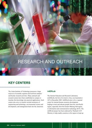 24 Annual Report 2007
KEY CENTERS
RESEARCH AND OUTREACH
The Asian Institute of Technology possesses a large
reservoir of scientific expertise derived from students’
and faculty research activities. Many outreach and
research centers have been established on campus to
translate this knowledge into practical applications. Such
centers also serve to transfer societal awareness of
engineering and technology, environmental science and
development, and management back into the classroom.
intERLab
The Internet Education and Research Laboratory
(intERLab), the first of its kind in Asia, was launched at
AIT in December 2003. IntERLab aims to be a regional
center for internet human resources development,
helping to train and educate people from the Asia-Pacific
region, especially from the Greater Mekong Sub-region,
in information and communication technology (ICT). The
intERLab project has been endorsed by Thailand’s ICT
Ministry to help enable countries in the region to keep up
 