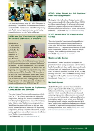 Asian Institute of Technology 25
with rapid developments in the ICT field. The concept of
establishing a fixed location for internet human resources
development has been discussed and endorsed by leading
Asia-Pacific internet organizations and several leading
research institutions in Asia-Pacific and Europe.
 
intERLab’s Prof. Kanchana recognized as
the “mother of Internet” in Thailand
In an article on
“A Brief History of
ICT in Thailand”,
published in the
Bangkok Post
newspaper on 7
February 2007,
Prof. Kanchana
Kanchanasut of  the School of Engineering and Technolo-
gy (SET), was recognized as the “mother of the Internet”
in Thailand. The article mentioned that Prof. Kanchana
Kanchanasut has administered the ‘.th’ domain since the
beginning, and organized a very important meeting and a
training course at AIT in December 1991. According to
the article, the event was important in many ways. It was
the first course about Unix computer networking. It dealt
with the formation of an email working group in Thailand.
The group united well and raised research from Nectec plus
some in-kind donations form IBM, DEC and HP.
ACECOMS: Asian Center for Engineering
Computations and Software
The Asian Center of Engineering Computations  Soft-
ware (ACECOMS) carries out research in engineering
computations, develops and promotes computer software
tools for engineering applications, and conducts training
in the effective use of the latest computing technology.  
With 29 satellite centers in 21 cities in Asia and other
regions, ACECOMS carries out research in engineering
computations, develops computer software tools for engi-
neering applications and conducts training in the effective
use of the latest computing technology.  
Visit ACECOMS: http://www.acecoms.ait.ac.th/
ACSIG: Asian Center for Soil Improve-
ment and Geosynthetics
Most capital cities in Southeast Asia are located in low-
land areas associated with soft ground problems. ACSIG
provides a strategic location for advanced technological
education, researches and outreach activities on the ap-
plication and effective utilization of ground improvement
techniques.  Visit ACSIG: http://www.set.ait.ac.th/acsig
ACTS: Asian Center for Transportation
Studies
The Asian Center for Transportation Studies addresses
pressing problems in transportation-related issues in
Asian cities, and anticipated trends brought about by
modernization. ACTS activities include modules on intel-
ligent transportation systems, traffic simulation, freight
transport, urban road safety and road safety audit.  
Visit ACTS: http://www.set.ait.ac.th/acts/
Geoinformatic Center
Geoinformatic Center is dedicated to development and
promotion of remote sensing research and activities in Asia-
Pacific. Its mandate is to share satellite data, research results
and experiences with researchers in the region. Various re-
search facilities are established especially, NOAA AVHRR
receiving station and Terra/Aqua MODIS receiving station
to support research on global environmental study. Visit
Geoinformatic Center: http://www.geoinfo.ait.ac.th/
Habitech Center
The Habitech System is an innovative construction
process implemented widely for housing, institutional
and commercial building projects in the region.  Its
activities include research and outreach activities such
as training in production and construction, provision of
services associated with projects implemented by various
organizations, agencies or the private sector. Habitech
International installs building material production facili-
ties of prefabricated modular interlocking concrete blocks
worldwide for residential, institutional and commercial
building construction.  Visit Habitech: http://www.habi-
tech-international.com/indexthai.html
 