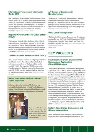 26 Annual Report 2007
International Ferrocement Information
Center (IFS)
IFIC coordinates the activities of the International Ferro-
cement Society (IFS) including publication of an in-house
Journal of Ferrocement. It conducts continuing education
courses, and sponsored research projects.  Its members
include engineers, architects, students, researchers and all
those interested in low-cost construction materials.
Visit IFIC: http://www.sce.ait.ac.th/ific/
Regional Network Office for Urban Safety
(RNUS)
The Regional Network Office for Urban Safety (RNUS)
is a collaborative center jointly operated by the AIT and
the University of Tokyo.  Its priority task is the promo-
tion of urban safety engineering utilizing advanced engi-
neering technologies including remote sensing and GIS.  
Visit RNUS: http://www.set.ait.ac.th/rnus/
Thailand Accident Research Center (TARC)
The Accident Research Center is an offspring of MOTC’s
Road Safety Master Plan acknowledging the lack of
information on accidents in Thailand and the need to
establish TARC.  The support of TARC comes jointly
from Department of Highways, Volvo Car Corporation
and AIT.  TARC provides academic back-up and a base
for road safety research.  Visit TARC: http://www.tarc.
ait.ac.th
Award from India’s Institute of Road
Traffic Education
In January, the Asian Institute of Technology was
awarded by India’s Institute of Road Traffic Education
and the Prince Michael International Road Safety Award
2006 for contributions toward road safety in Thailand.  
Photo shows Mr. Sattrawut
Ponboon, receiving the
award on behalf of AIT and
TARC from a representative
of Institute of Road Traffic
Education (IRTE)
AIT Center of Excellence in
Nanotechnology
The Center of Excellence in Nanotechnology is jointly
supported by Thailand’s Nanotechnology Center
(NANOTEC) and AIT to cultivate and foster multidisci-
plinary activities including research and education in the
applications of nanotechnology in the developing world.
Visit http://www.nano.ait.ac.th
WHO Collaborating Center
The School of Environment, Resources and Development
continued to host the World Health Organization (WHO)
Collaborating Center for Water Supply and Waste Dis-
posal for a period of four years. www.who.int/water_san-
itation_health/about/en/
index2.html
Southeast Asia Urban Environmental
Management Applications
(SEA-UEMA) Project
The Southeast Asia Urban Environmental Management
Applications (SEA-UEMA) Project is a partnership of the
Canadian International Development Agency (CIDA) and
the Asian Institute of Technology (AIT) in Thailand. The
project, which is being implemented by the Urban Envi-
ronmental Management Field of Study, aims to contribute
to the improvement of urban environmental conditions in
the Southeast Asian region covering Cambodia, Indone-
sia, Lao PDR, Malaysia, Philippines, Thailand, Timor-
Leste and Vietnam. Specifically, the project seeks to
attain improved applications and sharing of sound urban
environmental management and policies in three key
urban environmental sectors (water and sanitation, solid
waste and air pollution) with gender equality as the cross-
cutting theme. By doing such, the project endeavors to
benefit and improve the lives of urban poor in Southeast
Asia. The project began in 2003 and will continue until
2010. Visit: http://www.sea-uema.ait.ac.th/
SMIs in Asia: Energy, Environment and
Climate Interrelations
Small and medium scale industries (SMIs) constitute a
major part of the manufacturing establishments in Asia.
KEY PROJECTS
 
