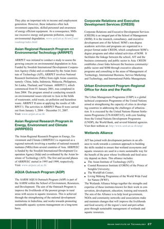 Asian Institute of Technology 27
They play an important role in income and employment
generation. However, these industries often lack
investment capacities, skilled personnel and awareness
of energy efficient equipment. As a consequence, SMIs
use excessive energy and generate pollution, causing
environmental degradation. www.serd.ait.ac.th/smi2/smi/
roadmap/index.html
Asian Regional Research Program on
Environmental Technology (ARRPET)
ARRPET was initiated to conduct a study to assess the
growing concern on environmental degradation in Asia.  
Funded by Swedish International Development Coopera-
tion Agency (Sida) and co-ordinated by the Asian Insti-
tute of Technology (AIT), ARRPET involves National
Research Institutions (NRIs) from eight Asian countries,
namely: China, India, Indonesia, Malaysia, Philippines,
Sri Lanka, Thailand, and Vietnam. ARRPET I, which
commenced from 01 January 2001, was completed in
June 2004. The program aimed at conducting research
on environmental issues relevant to Asia in the fields
of wastewater, solid waste, air pollution and hazardous
waste. ARRPET II aims at applying the results of AR-
RPET I. The activities in ARRPET Phase II were carried
out from January 1, 2004 – December 31, 2007.
Visit: www.arrpet.ait.ac.th/
Asian Regional Research Program in
Energy, Environment and Climate
(ARRPEEC)
The Asian Regional Research Program in Energy, En-
vironment and Climate (ARRPEEC) is organized as a
regional network involving a number of national research
institutes (NRIs) from several countries of Asia. ARRPEEC
is funded by the Swedish International Development Co-
operation Agency (Sida) and co-ordinated by the Asian In-
stitute of Technology (AIT). The first and second phases
of ARRPEEC started in 1995 and 1999, respectively.
Visit: www.arrpeec.ait.ac.th/
AQUA Outreach Program (AOP)
The AARM AQUA Outreach Program (AOP) is part of
the AARM within the School of Environment, Resources,
and Development. The aim of the Outreach Program is
improve the livelihoods of the poorest groups in rural
areas with access to aquatic resources. This is achieved
through the strengthening of the national development
institutions in Indochina, and works towards promoting
sustainable aquatic systems management on a long-term
basis.
Corporate Relations and Executive
Development Services (CREDS)
Corporate Relations and Executive Development Services
(CREDS) is an integral part of the School of Management
(SOM). It is the research, consultancy, and executive
development arm of the School. SOM’s non-degree
academic activities and programs are organized in a
project format under CREDS, which complement SOM’s
degree programs and other related activities of SOM.  It
facilitates the linkage between the school, AIT and the
business community and public sector in Asia. CREDS
establishes closer links between the business community/
public sector and SOM through executive education
programs and consulting in the areas of Management of
Technology, International Business, Service Marketing
and Technology, and International Public Management.
Urban Environment Program-Regional
Office for Asia and the Pacific
The Urban Management Programme (UMP) is a global
technical cooperation Programme of the United Nations
aimed at strengthening the capacity of cities in develop-
ing countries in addressing the challenges of urbaniza-
tion. It is executed by the United Nations Human Settle-
ments Programme (UN-HABITAT), with core funding
from the United Nations Development Programme
(UNDP), the World Bank, and several bilateral agencies.
Visit their website at: http://www.serd.ait.ac.th/ump/
Wetlands Alliance
AIT has joined with development partners in an alli-
ance to work towards a common approach to building
the skills needed to ensure that wetland ecosystems and
aquatic resources are used in a more sustainable way for
the benefit of the poor whose livelihoods and food secu-
rity depend on them. This alliance includes:
n	 The Asian Institute of Technology (AIT);
n	 Coastal Resources Institute (CORIN) of the Prince of
	 Songkla University;
n 	 The WorldFish Center;
n 	 Living Mekong Programme of the World Wide Fund
	 for Nature (WWF).
The Wetlands Alliance brings together the strengths and
expertise of these institutes known for their work in con-
servation, development, education, training and research.
The aim of the Alliance is to help local government,
NGOs and community networks and associations make
and maintain changes that will improve the livelihoods
and food security of the region’s rural and peri-urban
poor through sustainable management of wetlands and
aquatic resources.
 