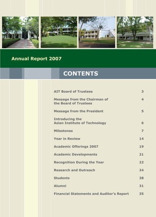 Asian Institute of Technology 
CONTENTS
AIT Board of Trustees	 3

Message from the Chairman of 	 4
the Board of Trustees

Message from the President	 5

Introducing the 
Asian Institute of Technology 	 6

Milestones 	 7

Year in Review	 14

Academic Offerings 2007	 19

Academic Developments	 21

Recognition During the Year	 22

Research and Outreach	 24

Students	 28

Alumni	 31

Financial Statements and Auditor’s Report	 35

Annual Report 2007
 