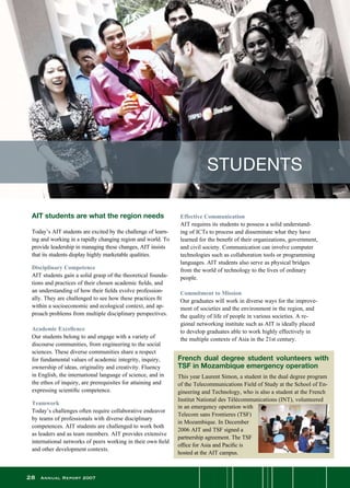 28 Annual Report 2007
Effective Communication
AIT requires its students to possess a solid understand-
ing of ICTs to process and disseminate what they have
learned for the benefit of their organizations, government,
and civil society. Communication can involve computer
technologies such as collaboration tools or programming
languages. AIT students also serve as physical bridges
from the world of technology to the lives of ordinary
people.
Commitment to Mission
Our graduates will work in diverse ways for the improve-
ment of societies and the environment in the region, and
the quality of life of people in various societies. A re-
gional networking institute such as AIT is ideally placed
to develop graduates able to work highly effectively in
the multiple contexts of Asia in the 21st century.
AIT students are what the region needs
Today’s AIT students are excited by the challenge of learn-
ing and working in a rapidly changing region and world. To
provide leadership in managing these changes, AIT insists
that its students display highly marketable qualities.  
Disciplinary Competence
AIT students gain a solid grasp of the theoretical founda-
tions and practices of their chosen academic fields, and
an understanding of how their fields evolve profession-
ally. They are challenged to see how these practices fit
within a socioeconomic and ecological context, and ap-
proach problems from multiple disciplinary perspectives.
Academic Excellence
Our students belong to and engage with a variety of
discourse communities, from engineering to the social
sciences. These diverse communities share a respect
for fundamental values of academic integrity, inquiry,
ownership of ideas, originality and creativity. Fluency
in English, the international language of science, and in
the ethos of inquiry, are prerequisites for attaining and
expressing scientific competence.
Teamwork
Today’s challenges often require collaborative endeavor
by teams of professionals with diverse disciplinary
competences. AIT students are challenged to work both
as leaders and as team members. AIT provides extensive
international networks of peers working in their own field
and other development contexts.
STUDENTS
French dual degree student volunteers with
TSF in Mozambique emergency operation
This year Laurent Simon, a student in the dual degree program
of the Telecommunications Field of Study at the School of En-
gineering and Technology, who is also a student at the French
Institut National des Télécommunications (INT), volunteered
in an emergency operation with
Telecom sans Frontieres (TSF)
in Mozambique. In December
2006 AIT and TSF signed a
partnership agreement. The TSF
office for Asia and Pacific is
hosted at the AIT campus.
 