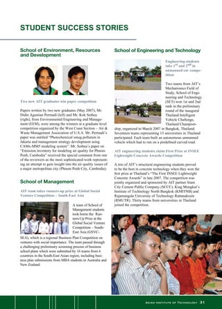 Asian Institute of Technology 31
  
School of Environment, Resources
and Development
Two new AIT graduates win paper competition
Papers written by two new graduates (May 2007), Mr.
Didin Agustian Permadi (left) and Mr. Kok Sothea
(right), from Environmental Engineering and Manage-
ment (EEM), were among the winners at a graduate level
competition organized by the West Coast Section – Air 
Waste Management Association of U.S.A. Mr. Permadi’s
paper was entitled “Photochemical smog pollution in
Jakarta and management strategy development using
CAMx-MM5 modeling system”. Mr. Sothea’s paper on
“Emission inventory for modeling air quality for Phnom
Penh, Cambodia” received the special comment from one
of the reviewers as the most sophisticated work represent-
ing an attempt to gain insight into the air quality issues of
a major metropolitan city (Phnom Penh City, Cambodia).
School of Management
AIT team takes runners-up prize at Global Social
Venture Competition – South-East Asia
A team of School of
Management students
took home the  Run-
ners-Up Prize at the
Global Social Venture
Competition – South-
East Asia (GSVC-
STUDENT SUCCESS STORIES
SEA), which is a regional Business Plan Competition on
ventures with social importance. The team passed through
a challenging preliminary screening process of business
school plans which were submitted by 16 teams from 6
countries in the South-East Asian region, including busi-
ness plan submissions from MBA students in Australia and
New Zealand.
	
School of Engineering and Technology
Engineering students
take 1st and 2nd in
unmanned car compe-
tition
Two teams from AIT’s
Mechatronics Field of
Study, School of Engi-
neering and Technology
(SET) won 1st and 2nd
rank in the preliminary
round of the inaugural
Thailand Intelligent
Vehicle Challenge,
Thailand Champion-
ship, organized in March 2007 in Bangkok, Thailand.
Seventeen teams representing 13 universities in Thailand
participated. Each team built an autonomous unmanned
vehicle which had to run on a predefined curved road.
AIT engineering students claim First Prize at INSEE
Lighweight Concrete Awards Competition
A trio of AIT’s structural engineering students proved
to be the best in concrete technology when they won the
first prize at Thailand’s “The First INSEE Lightweight
Concrete Awards” in late 2007. The competition was
jointly organized and sponsored by AIT partner Siam
City Cement Public Company (SCCC), King Mongkut’s
Institute of Technology North Bangkok (KMITNB) and
Rajamangala University of Technology Rattanakosin
(RMUTR). Thirty teams from universities in Thailand
joined the competition.
 