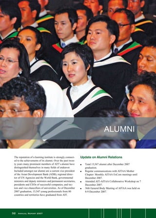 32 Annual Report 2007
The reputation of a learning institute is strongly connect-
ed to the achievements of its alumni. Over the past twen-
ty years many prominent members of AIT’s alumni have
distinguished themselves in many fields of endeavor.
Included amongst our alumni are a current vice president
of the Asian Development Bank (ADB), regional direc-
tor of UN Agencies and the World Bank, governmental
ministers and deputy ministers and permanent secretaries,
presidents and CEOs of successful companies, and rec-
tors and vice chancellors of universities. As of December
2007 graduation, 15,547 young professionals from 80
countries and territories have graduated from AIT.
ALUMNI
Update on Alumni Relations
n	 Total 15,547 alumni after December 2007
	 graduation.
n	 Regular communications with AITAA Mother
	 Chapter: Monthly AITAA ExCom meetings until
December 2007.
n	 Attended AIT-AITAA Collaborative Workshop on 7
December 2007.
n	 36th General Body Meeting of AITAA was held on
8-9 December 2007.
 