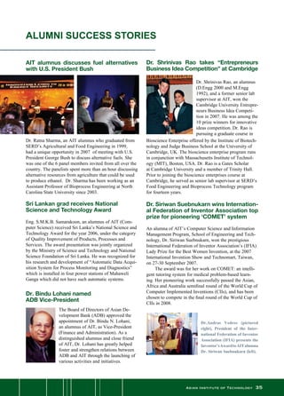 Asian Institute of Technology 35
Dr.Andras Vedres (pictured
right), President of the Inter-
national Federation of Inventor
Association (IFIA) presents the
Inventor’sAwardtoAITalumna
Dr. Siriwan Suebnukarn (left).
ALUMNI SUCCESS STORIES
AIT alumnus discusses fuel alternatives
with U.S. President Bush
Dr. Shrinivas Rao takes “Entrepreneurs
Business Idea Competition” at Cambridge
Dr. Ratna Sharma, an AIT alumnus who graduated from
SERD’s Agricultural and Food Engineering in 1999,
had a unique opportunity in 2007  of meeting with U.S.
President George Bush to discuss alternative fuels. She
was one of the 6 panel members invited from all over the
country. The panelists spent more than an hour discussing
alternative resources from agriculture that could be used
to produce ethanol.  Dr. Sharma has been working as an
Assistant Professor of Bioprocess Engineering at North
Carolina State University since 2003.
Sri Lankan grad receives National
Science and Technology Award
Eng. S.M.K.B. Samarakoon, an alumnus of AIT (Com-
puter Science) received Sri Lanka’s National Science and
Technology Award for the year 2006, under the category
of Quality Improvement of Products, Processes and
Services. The award presentation was jointly organized
by the Ministry of Science and Technology and National
Science Foundation of Sri Lanka. He was recognized for
his research and development of “Automatic Data Acqui-
sition System for Process Monitoring and Diagnostics”
which is installed in four power stations of Mahaweli
Ganga which did not have such automatic systems.
Dr. Shrinivas Rao, an alumnus
(D.Engg 2000 and M.Engg
1992), and a former senior lab
supervisor at AIT, won the
Cambridge University Entrepre-
neurs Business Idea Competi-
tion in 2007. He was among the
10 prize winners for innovative
ideas competition. Dr. Rao is
pursuing a graduate course in
Bioscience Enterprise offered by the Institute of Biotech-
nology and Judge Business School at the University of
Cambridge, UK. The bioscience enterprise program runs
in conjunction with Massachusetts Institute of Technol-
ogy (MIT), Boston, USA. Dr. Rao is a Gates Scholar
at Cambridge University and a member of Trinity Hall.  
Prior to joining the bioscience enterprises course at
Cambridge, he served as senior lab supervisor at SERD’s
Food Engineering and Bioprocess Technology program
for fourteen years.
Dr. Siriwan Suebnukarn wins Internation-
al Federation of Inventor Association top
prize for pioneering ‘COMET’ system
An alumna of AIT’s Computer Science and Information
Management Program, School of Engineering and Tech-
nology, Dr. Siriwan Suebnukarn, won the prestigious
International Federation of Inventor Association’s (IFIA)
Lady Prize for the Best Women Invention, at the 2007
International Invention Show and Technomart, Taiwan,
on 27-30 September 2007.
	 The award was for her work on COMET: an intelli-
gent tutoring system for medical problem-based learn-
ing. Her pioneering work successfully passed the Asian,
Africa and Australia semifinal round of the World Cup of
Computer Implemented Inventions (CIIs), and has been
chosen to compete in the final round of the World Cup of
CIIs in 2008.
Dr. Bindu Lohani named
ADB Vice-President
The Board of Directors of Asian De-
velopment Bank (ADB) approved the
appointment of Dr. Bindu N. Lohani,
an alumnus of AIT, as Vice-President
(Finance and Administration). As a
distinguished alumnus and close friend
of AIT, Dr. Lohani has greatly helped
foster and strengthen relations between
ADB and AIT through the launching of
various activities and initiatives.
 