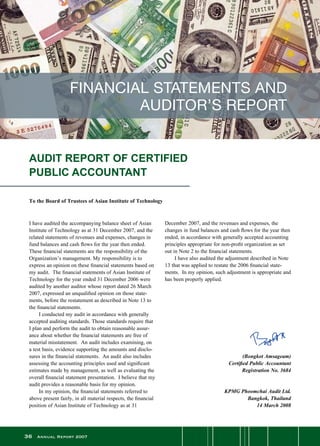 36 Annual Report 2007
AUDIT REPORT OF CERTIFIED
PUBLIC ACCOUNTANT
To the Board of Trustees of Asian Institute of Technology
FINANCIAL STATEMENTS AND
AUDITOR’S REPORT
I have audited the accompanying balance sheet of Asian
Institute of Technology as at 31 December 2007, and the
related statements of revenues and expenses, changes in
fund balances and cash flows for the year then ended.
These financial statements are the responsibility of the
Organization’s management. My responsibility is to
express an opinion on these financial statements based on
my audit.  The financial statements of Asian Institute of
Technology for the year ended 31 December 2006 were
audited by another auditor whose report dated 26 March
2007, expressed an unqualified opinion on those state-
ments, before the restatement as described in Note 13 to
the financial statements.
	 I conducted my audit in accordance with generally
accepted auditing standards. Those standards require that
I plan and perform the audit to obtain reasonable assur-
ance about whether the financial statements are free of
material misstatement.  An audit includes examining, on
a test basis, evidence supporting the amounts and disclo-
sures in the financial statements.  An audit also includes
assessing the accounting principles used and significant
estimates made by management, as well as evaluating the
overall financial statement presentation.  I believe that my
audit provides a reasonable basis for my opinion.
	 In my opinion, the financial statements referred to
above present fairly, in all material respects, the financial
position of Asian Institute of Technology as at 31
December 2007, and the revenues and expenses, the
changes in fund balances and cash flows for the year then
ended, in accordance with generally accepted accounting
principles appropriate for non-profit organization as set
out in Note 2 to the financial statements.
	 I have also audited the adjustment described in Note
13 that was applied to restate the 2006 financial state-
ments.  In my opinion, such adjustment is appropriate and
has been properly applied.
	
	
(Bongkot Amsageam)
	 Certified Public Accountant
	 Registration No. 3684
	 KPMG Phoomchai Audit Ltd.
	 Bangkok, Thailand
14 March 2008
 
