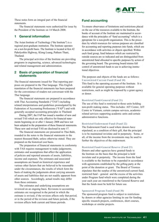Asian Institute of Technology 41
These notes form an integral part of the financial
statements.
	 The financial statements were authorized for issue by
the President of the Institute on 14 March 2008.
1	 General information
The Asian Institute of Technology (“the Institute”) is a
regional post-graduate institution. The Institute operates
on a not-for-profit basis. The Institute is located at Km 42
Paholyothin Highway, Klong Luang, Pathum Thani,
Thailand.
	 The principal activities of the Institute are providing
programs in engineering, science, advanced technologies
and related management and administration.
2	 Basis of preparation of financial
	 statements
The financial statements issued for Thai reporting pur-
poses are prepared in the Thai language. This English
translation of the financial statements has been prepared
for the convenience of readers not conversant with the
Thai language.
	 The financial statements are prepared in accordance
with Thai Accounting Standards (“TAS”) including
related interpretations and guidelines promulgated by the
Federation of Accounting Professions (“FAP”) and with
generally accepted accounting principles in Thailand.
	 During 2007, the FAP has issued a number of new and
revised TAS which are only effective for financial state-
ments beginning on or after 1 January 2008 and have not
been adopted in the preparation of these financial statements.  
These new and revised TAS are disclosed in note 17.
	 The financial statements are presented in Thai Baht,
rounded in the notes to the financial statements to the
nearest thousand Baht, unless otherwise stated. They are
prepared on the historical cost basis.
	 The preparation of financial statements in conformity
with TAS requires management to make judgements,
estimates and assumptions that affect the application
of policies and reported amounts of assets, liabilities,
income and expenses. The estimates and associated
assumptions are based on historical experience and
various other factors that are believed to be reasonable
under the circumstances, the results of which form the
basis of making the judgements about carrying amounts
of assets and liabilities that are not readily apparent from
other sources.  Accordingly, actual results may differ
from these estimates.
	 The estimates and underlying assumptions are
reviewed on an ongoing basis. Revisions to accounting
estimates are recognised in the period in which the
estimate is revised, if the revision affects only that period,
or in the period of the revision and future periods, if the
revision affects both current and future periods.
Fund accounting
To ensure observance of limitations and restrictions placed
on the use of the resources available to the Institute, the
books of account of the Institute are maintained in accor-
dance with the principles of “fund accounting” which is a
ppropriate for a non-profit organisation. This is the proce-
dure by which resources for various purposes are classified
for accounting and reporting purposes into funds, which are
in accordance with activities or objects specified. Within
each fund group, fund balances which are restricted by
outside sources are so indicated and are distinguished from
unrestricted fund allocated to specific purposes by action of
the governing board. The governing board retains full
control of unrestricted funds to use in achieving institu-
tional objectives.
	 	
The purposes and objects of the funds are as follows:
Unrestricted Current Fund (Fund 10)
This fund is the operating account of the Institute.  It is
available for general operating purposes without
restrictions, such as might be imposed by a grant agency
or donor.
Restricted Fund-General (Fund 21)
The use of this fund is restricted to those units holding
non-profit making status.  This includes: AIT Center, AIT
Centre in Vietnam, certain campus services, academic-
related services supporting academic units and certain
administrative functions.
Restricted Endowment Fund (Fund 22)
The Endowment Fund is used where donors have
stipulated, as a condition of their gift, that the principal
is to be maintained inviolate and in perpetuity.  Some, or
all, of the income from the investments may be used to
further the objectives of the endowment.
Restricted Fund-General Reserve (Fund 23)
Donors and other agencies have granted funds to
the Institute on the basis that the principal is held
inviolate and in perpetuity.  The income from the fund
is available to the Institute to be expended in accordance
with agreements established by the gifting party at the
point of the donation or grant.  The Board of Trustees
stipulates that the surplus of the unrestricted current fund,
restricted fund – general  and the excess of the activities
under Program fund which were completed during the
year each year are transferred to the General Reserve and
that the funds must be held for future use.
Sponsored Program Fund (Fund 30)
The sponsored program fund is subject to restrictions
by donors or other agencies limiting its use for funding
specific research projects, conferences, short courses,
workshops or similar projects.
 