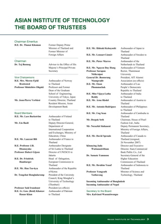 Asian Institute of Technology 
Chairman Emeritus
H.E. Dr. Thanat Khoman	 Former Deputy Prime
	 	 Minister of Thailand and
	 	 Former Minister of
	 	 Foreign Affairs
Chairman
Dr. Tej Bunnag	 Advisor to the Office of His
Majesty’s Principal Private
Secretary	
Vice Chairpersons
H.E. Mrs. Merete Fjeld	 Ambassador of Norway
	 Brattested	 to Thailand
Professor Shinichiro Ohgaki	 Professor and Former 	 	
Dean of the Graduate
	 	 School of  Engineering,
	 	 University of Tokyo, Japan
Mr. Jean-Pierre Verbiest	 Country Director, Thailand
Resident Mission, Asian
Development Bank
Board Members
H.E. Mr. Lars Backström	 Ambassador of Finland 		
to Thailand
Mr. Liu Baoli	 Deputy Director-General,
Department of
	 	 International Cooperation  
and Exchanges, Ministry of
Education, China
H.E. Mr. Laurent Bili	 Ambassador of France to
Thailand
H.E. Professor J.B.	 Ambassador Designate
	 Disanayaka 	 of Sri Lanka to Thailand
Professor Hubert Gijzen	 Director of UNESCO in
Jakarta
H.E. Dr. Friedrick	 Head  of  Delegation,
	 Hamburger	 European Commission to
Thailand
H.E. Mr. Han Tae-kyu	 Ambassador of the Republic
of Korea
Dr. Tongchat Hongladaromp	 President of the University
Council, King Mongkut’s
University of Technology
(Thonburi)
Professor Said Irandoust	 President (ex-officio)
H.E. Lt. Gen. (Retd) Khateer	 Ambassador of Pakistan
	 Hasan Khan	 to Thailand
ASIAN INSTITUTE OF TECHNOLOGY
THE BOARD OF TRUSTEES
H.E. Mr. Hideaki Kobayashi	 Ambassador of Japan to
Thailand
H.E. Mr. Lennart Linnér	 Ambassador of Sweden to
Thailand
H.E. Mr. Pieter Marres	 Ambassador of the
	 	 Netherlands to Thailand
H.E. Mr. Nguyen Duy Hung	 Ambassador of Vietnam
Professor Surapon	 Rector, Thammasat
	 Nitikraipot	 University
General Dr. Boonsrang	 President, AIT Alumni
	 Niumpradit	 Association (ex-officio)
H.E. Mr. Ouan 	 Ambassador of Lao
	 Phommachak	 People’s Democratic
	 	 Republic to Thailand
H.E. Miss Vijaya Latha	 Ambassador of India
	 Reddy	 to Thailand
H.E. Mr. Arno Riedel	 Ambassador of Austria to
Thailand
H.E. Mr. Antonio Rodriguez	 Ambassador of Philippines 	
to Thailand
H.E. Mr. Ung Sean	 Ambassador of Cambodia to
Thailand
Mr. Deepak Seth	 Chairman, House of Pearl
Fashion Ltd., India
Mr. Norachit Sinhaseni	 Deputy Permanent Secretary,
Ministry of Foreign Affairs,
Thailand
H.E. Mr. David Sproule	 Ambassador of Canada to
Thailand (resigned,
	 	 26 November 2007)
Khunying Jada 	 Director and Executive
	 Wattanasiritham 	 Director, Siam Commercial
Bank Public Co., Ltd.
Dr. Sumate Yamnoon	 Secretary-General of the
Higher Education
	 	 Commission of Thailand
H.E. Mr. Ibrahim Yusuf	 Ambassador of Indonesia to
Thailand
Professor Yongyuth	 Minister of Science and
	 Yuthavong 	 Technology, Thailand
Incoming Ambassador of Bangladesh
Incoming Ambassador of Nepal
Secretary to the Board
Mrs. Kulvimol Wasuntiwongse
 