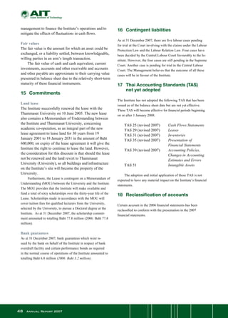48 Annual Report 2007
management to finance the Institute’s operations and to
mitigate the effects of fluctuations in cash flows.
Fair values
The fair value is the amount for which an asset could be
exchanged, or a liability settled, between knowledgeable,
willing parties in an arm’s length transaction.
	 The fair value of cash and cash equivalent, current
investments, accounts and other receivable and accounts
and other payable are approximate to their carrying value
presented in balance sheet due to the relatively short-term
maturity of these financial instruments.
15	 Commitments
Land lease
The Institute successfully renewed the lease with the
Thammasat University on 10 June 2005. The new lease
also contains a Memorandum of Understanding between
the Institute and Thammasat University, concerning
academic co-operation, as an integral part of the new
lease agreement to lease land for 30 years from 19
January 2001 to 18 January 2031 in the amount of Baht
600,000; on expiry of the lease agreement it will give the
Institute the right to continue to lease the land. However,
the consideration for this discount is that should the lease
not be renewed and the land revert to Thammasat
University (University), so all buildings and infrastructure
on the Institute’s site will become the property of the
University.
	 Furthermore, the Lease is contingent on a Memorandum of
Understanding (MOU) between the University and the Institute.
The MOU provides that the Institute will make available and
fund a total of sixty scholarships over the thirty-year life of the
Lease. Scholarships made in accordance with the MOU will
cover tuition fees for qualified lecturers from the University,
selected by the University, to pursue a Doctoral degree at the
Institute.  As at 31 December 2007, the scholarship commit-
ment amounted to totalling Baht 77.8 million (2006: Baht 77.8
million).
Bank guarantees
As at 31 December 2007, bank guarantees which were is-
sued by the bank on behalf of the Institute in respect of bank
overdraft facility and certain performance bonds as required
in the normal course of operations of the Institute amounted to
totalling Baht 6.8 million (2006: Baht 3.2 million).
16	 Contingent liabilities
As at 31 December 2007, there are five labour cases pending
for trial at the Court involving with the claims under the Labour
Protection Law and the Labour Relation Law. Four cases have
been decided by the Central Labour Court favourably to the In-
stitute. However, the four cases are still pending in the Supreme
Court. Another case is pending for trial in the Central Labour
Court. The Management believes that the outcome of all these
cases will be in favour of the Institute.
17	 Thai Accounting Standards (TAS)
	 not yet adopted
The Institute has not adopted the following TAS that has been
issued as of the balance sheet date but are not yet effective.
These TAS will become effective for financial periods beginning
on or after 1 January 2008.
	 TAS 25 (revised 2007)	 Cash Flows Statements
	 TAS 29 (revised 2007)	 Leases
	 TAS 31 (revised 2007)	 Inventories
	 TAS 35 (revised 2007)	 Presentation of
		 Financial Statements
	 TAS 39 (revised 2007)	 Accounting Policies,
		 Changes in Accounting 	
		 Estimates and Errors
	 TAS 51	 Intangible Assets
	
	 The adoption and initial application of these TAS is not
expected to have any material impact on the Institute’s financial
statements.
18	 Reclassification of accounts
Certain account in the 2006 financial statements has been
reclassified to conform with the presentation in the 2007
financial statements.
 