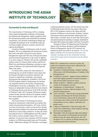 Annual Report 2007
Connected to Asia and Beyond
The Asian Institute of Technology (AIT) is a leading
Asian regional postgraduate institution of technology,
development and management. Highly regarded in both
the international academic and sustainable development
communities, AIT promotes technological change and
sustainable development in the Asia-Pacific region by
excelling in higher education, research, outreach and
capacity development.
	 Located in Thailand, 42 kilometres north of central
Bangkok, AIT is an independent and autonomous institute
that works with public and private sector partners
throughout the region and with some of the top universities
and international organizations in the world. In addition
to its main campus in Thailand, AIT has also established
satellite centers in Vietnam (both in Hanoi and Ho Chi
Minh City) and Indonesia (Bandung), and plans to open
centers in Pakistan, Sri Lanka and possibly Nepal and
India in the future.
	 For almost half a century the Asian Institute of
Technology has served the Southeast Asian region and
far beyond with high-level academic education and
research in engineering, technology, environment,
development and management. Founded in 1959 as the
SEATO Graduate School of Engineering, the Institute
was originally hosted by the Faculty of Engineering,
Chulalongkorn University, in Bangkok. Later, in 1967, it
became an independent institute called the Asian Institute
of Technology based on the decree of the H.M. the King
of Thailand. Today AIT’s beautiful 160-hectare campus
contains all the necessary facilities for graduate students
from many different cultures to live, study, work, and
thrive together.
	 The Asian Institute of Technology has always
fostered an international, multicultural environment that
reaches beyond political boundaries. AIT ranks with the
very best of universities in that over the last few decades
many prominent members of its alumni have distinguished
themselves in many fields of endeavor. To date, the school
has produced close to 16,000 graduates from 80 countries.
Out of these, women constitute almost 36% of all
graduates. At any given time, nationals of 40-50 countries
comprise its 2,000-strong student body and 130-member
faculty. Additionally, through AIT Extension’s non-degree
continuing education courses, AIT has trained more than
23,000 professionals from the Asia region. More than
90% of AIT graduates remain in the region and hold
positions of influence in government, academia, industry,
international and non-governmental organizations and
other bodies. Currently, there are more than 200 research
and sponsored projects operating on-campus, facilitated by
more than 600 research and support staff from 30 countries.
	 Through its School of Engineering and Technology,
School of Environment, Resources and Development,
School of Management, and the AIT Extension, the
Institute has been successful in its mission: “To develop
highly qualified and committed professionals who
will play a leading role in the sustainable develop-
ment of the region and its integration into the global
economy.”
	
While AIT’s methods have evolved over time, the
mission has remained constant and is reflected in the
institute’s enduring core values:
n	 Excellence in teaching/learning:  Enhance teaching
effectiveness with full participation of students in the
learning process.
n	 Excellence in research:  Support faculty members to
reach their highest potential in research in partner-
ship with the public and private sector.
n	 Quality assurance:  Establish a quality assurance
	 system of all academic activities.
n	 Transparency of administration:  Enhance the
	 participation of faculty, staff and students in the
	 decision-making process.
n	 Unity in diversity:  Value diversity among individuals,
	 encourage individual growth through nurturance,
service and fairness, and provide an educational
environment and a future network that stands above
such problems as race, religion, nationality and
	 gender issues.
n	 Culture of collaboration: Value the synergy that
results from collaboration, which enhances learning,
discovery and engagement.
n	 Partnership: Value the long-term high-value relation-
ships with networks of institutional and individual
partners across the region and beyond, who will
recognize AIT as a partner in lifelong learning and
continuing professional education.
INTRODUCING THE ASIAN
INSTITUTE OF TECHNOLOGY
 