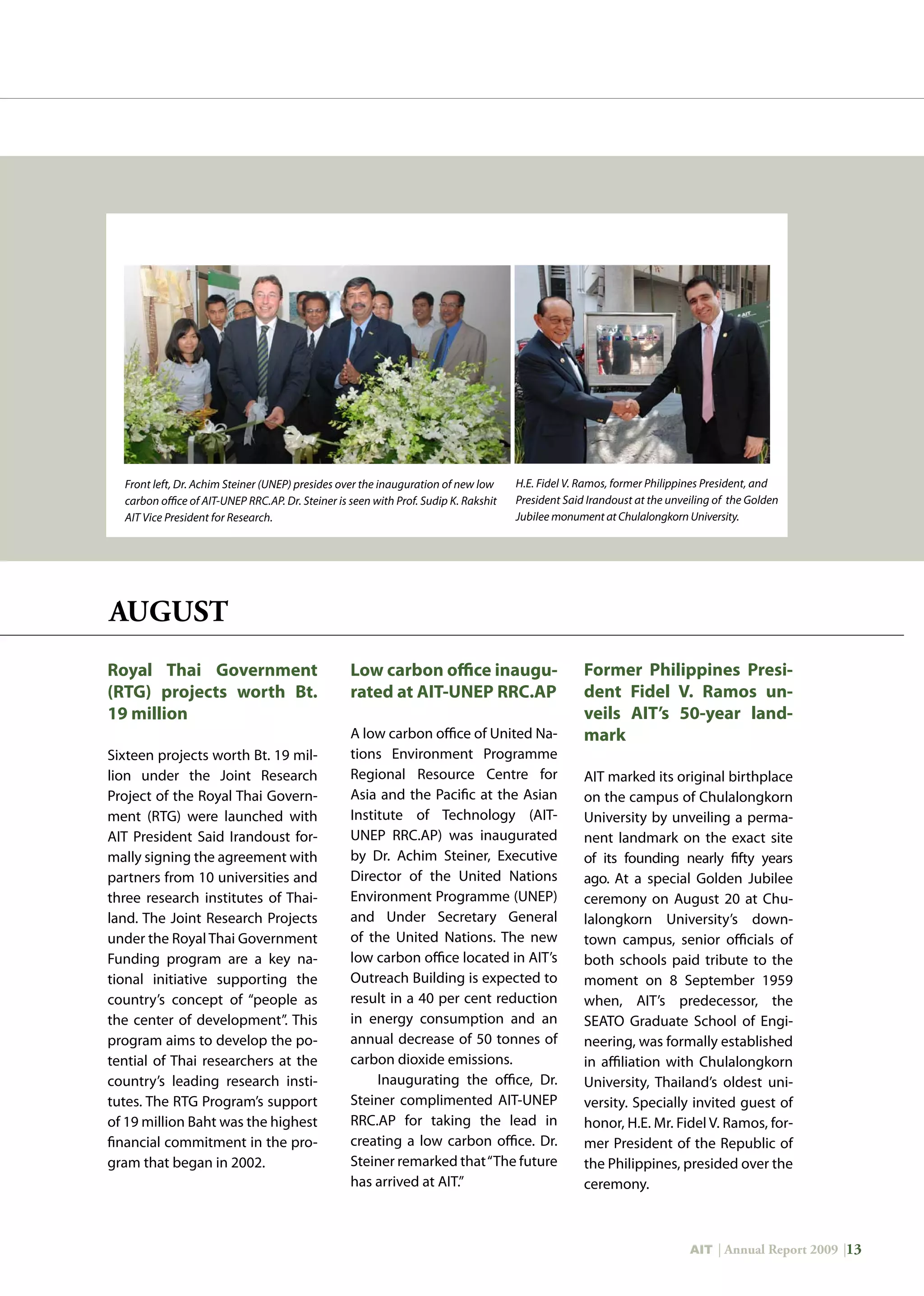 AIT | Annual Report 2009 |13
Front left, Dr. Achim Steiner (UNEP) presides over the inauguration of new low
carbon office of AIT-UNEP RRC.AP. Dr. Steiner is seen with Prof. Sudip K. Rakshit
AIT Vice President for Research.
H.E. Fidel V. Ramos, former Philippines President, and
President Said Irandoust at the unveiling of the Golden
Jubilee monument at Chulalongkorn University.
Royal Thai Government
(RTG) projects worth Bt.
19 million
Sixteen projects worth Bt. 19 mil-
lion under the Joint Research
Project of the Royal Thai Govern-
ment (RTG) were launched with
AIT President Said Irandoust for-
mally signing the agreement with
partners from 10 universities and
three research institutes of Thai-
land. The Joint Research Projects
under the Royal Thai Government
Funding program are a key na-
tional initiative supporting the
country’s concept of “people as
the center of development”. This
program aims to develop the po-
tential of Thai researchers at the
country’s leading research insti-
tutes. The RTG Program’s support
of 19 million Baht was the highest
financial commitment in the pro-
gram that began in 2002.
Low carbon office inaugu-
rated at AIT-UNEP RRC.AP
A low carbon office of United Na-
tions Environment Programme
Regional Resource Centre for
Asia and the Pacific at the Asian
Institute of Technology (AIT-
UNEP RRC.AP) was inaugurated
by Dr. Achim Steiner, Executive
Director of the United Nations
Environment Programme (UNEP)
and Under Secretary General
of the United Nations. The new
low carbon office located in AIT’s
Outreach Building is expected to
result in a 40 per cent reduction
in energy consumption and an
annual decrease of 50 tonnes of
carbon dioxide emissions.
Inaugurating the office, Dr.
Steiner complimented AIT-UNEP
RRC.AP for taking the lead in
creating a low carbon office. Dr.
Steiner remarked that“The future
has arrived at AIT.”
Former Philippines Presi-
dent Fidel V. Ramos un-
veils AIT’s 50-year land-
mark
AIT marked its original birthplace
on the campus of Chulalongkorn
University by unveiling a perma-
nent landmark on the exact site
of its founding nearly fifty years
ago. At a special Golden Jubilee
ceremony on August 20 at Chu-
lalongkorn University’s down-
town campus, senior officials of
both schools paid tribute to the
moment on 8 September 1959
when, AIT’s predecessor, the
SEATO Graduate School of Engi-
neering, was formally established
in affiliation with Chulalongkorn
University, Thailand’s oldest uni-
versity. Specially invited guest of
honor, H.E. Mr. Fidel V. Ramos, for-
mer President of the Republic of
the Philippines, presided over the
ceremony.
AUGUST
 