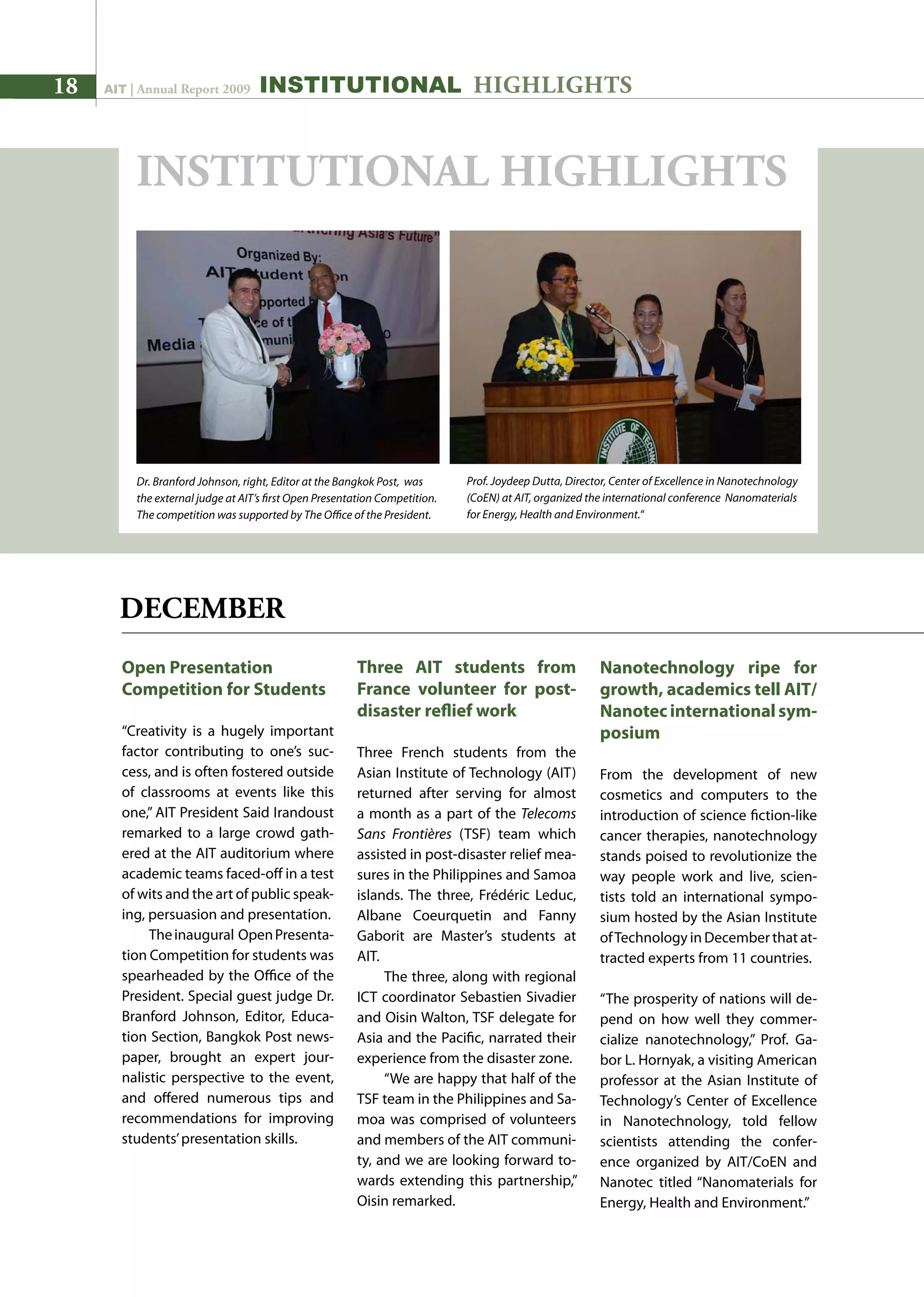 18 AIT | Annual Report 2009
Open Presentation
Competition for Students
“Creativity is a hugely important
factor contributing to one’s suc-
cess, and is often fostered outside
of classrooms at events like this
one,” AIT President Said Irandoust
remarked to a large crowd gath-
ered at the AIT auditorium where
academic teams faced-off in a test
of wits and the art of public speak-
ing, persuasion and presentation.
Theinaugural OpenPresenta-
tion Competition for students was
spearheaded by the Office of the
President. Special guest judge Dr.
Branford Johnson, Editor, Educa-
tion Section, Bangkok Post news-
paper, brought an expert jour-
nalistic perspective to the event,
and offered numerous tips and
recommendations for improving
students’presentation skills.
Three AIT students from
France volunteer for post-
disaster reflief work
Three French students from the
Asian Institute of Technology (AIT)
returned after serving for almost
a month as a part of the Telecoms
Sans Frontières (TSF) team which
assisted in post-disaster relief mea-
sures in the Philippines and Samoa
islands. The three, Frédéric Leduc,
Albane Coeurquetin and Fanny
Gaborit are Master’s students at
AIT.
The three, along with regional
ICT coordinator Sebastien Sivadier
and Oisin Walton, TSF delegate for
Asia and the Pacific, narrated their
experience from the disaster zone.
“We are happy that half of the
TSF team in the Philippines and Sa-
moa was comprised of volunteers
and members of the AIT communi-
ty, and we are looking forward to-
wards extending this partnership,”
Oisin remarked.
INSTITUTIONAL HIGHLIGHTS
DECEMBER
INSTITUTIONAL HIGHLIGHTS
Nanotechnology ripe for
growth, academics tell AIT/
Nanotecinternationalsym-
posium
From the development of new
cosmetics and computers to the
introduction of science fiction-like
cancer therapies, nanotechnology
stands poised to revolutionize the
way people work and live, scien-
tists told an international sympo-
sium hosted by the Asian Institute
ofTechnology in December that at-
tracted experts from 11 countries.
“The prosperity of nations will de-
pend on how well they commer-
cialize nanotechnology,” Prof. Ga-
bor L. Hornyak, a visiting American
professor at the Asian Institute of
Technology’s Center of Excellence
in Nanotechnology, told fellow
scientists attending the confer-
ence organized by AIT/CoEN and
Nanotec titled “Nanomaterials for
Energy, Health and Environment.”
Prof. Joydeep Dutta, Director, Center of Excellence in Nanotechnology
(CoEN) at AIT, organized the international conference Nanomaterials
for Energy, Health and Environment.“
Dr. Branford Johnson, right, Editor at the Bangkok Post, was
the external judge at AIT’s first Open Presentation Competition.
The competition was supported by The Office of the President.
 