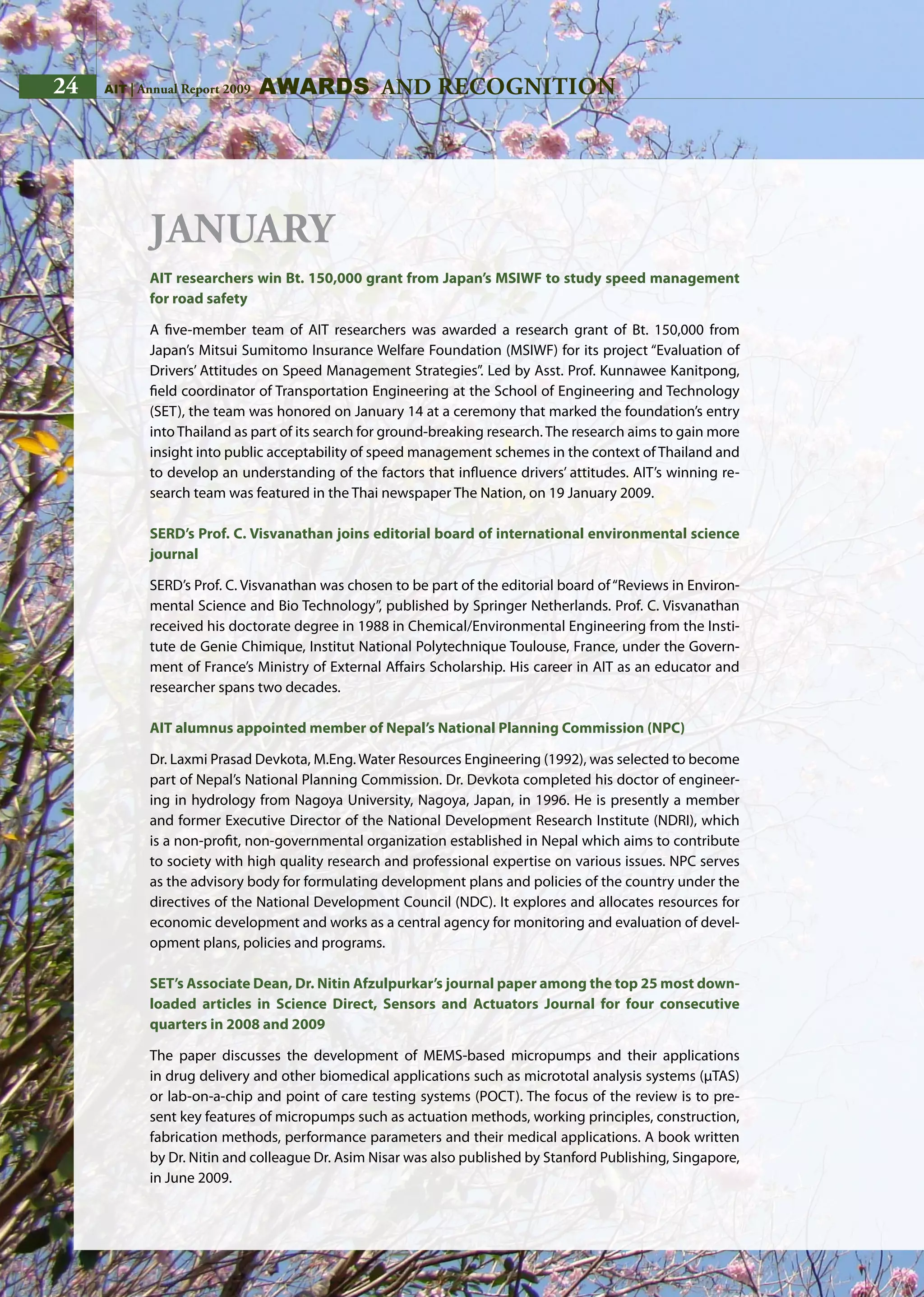 24 AIT | Annual Report 2009
January
AIT researchers win Bt. 150,000 grant from Japan’s MSIWF to study speed management
for road safety
A five-member team of AIT researchers was awarded a research grant of Bt. 150,000 from
Japan’s Mitsui Sumitomo Insurance Welfare Foundation (MSIWF) for its project “Evaluation of
Drivers’ Attitudes on Speed Management Strategies”. Led by Asst. Prof. Kunnawee Kanitpong,
field coordinator of Transportation Engineering at the School of Engineering and Technology
(SET), the team was honored on January 14 at a ceremony that marked the foundation’s entry
into Thailand as part of its search for ground-breaking research. The research aims to gain more
insight into public acceptability of speed management schemes in the context of Thailand and
to develop an understanding of the factors that influence drivers’ attitudes. AIT’s winning re-
search team was featured in the Thai newspaper The Nation, on 19 January 2009.
SERD’s Prof. C. Visvanathan joins editorial board of international environmental science
journal
SERD’s Prof. C. Visvanathan was chosen to be part of the editorial board of“Reviews in Environ-
mental Science and Bio Technology”, published by Springer Netherlands. Prof. C. Visvanathan
received his doctorate degree in 1988 in Chemical/Environmental Engineering from the Insti-
tute de Genie Chimique, Institut National Polytechnique Toulouse, France, under the Govern-
ment of France’s Ministry of External Affairs Scholarship. His career in AIT as an educator and
researcher spans two decades.
AIT alumnus appointed member of Nepal’s National Planning Commission (NPC)
Dr. Laxmi Prasad Devkota, M.Eng. Water Resources Engineering (1992), was selected to become
part of Nepal’s National Planning Commission. Dr. Devkota completed his doctor of engineer-
ing in hydrology from Nagoya University, Nagoya, Japan, in 1996. He is presently a member
and former Executive Director of the National Development Research Institute (NDRI), which
is a non-profit, non-governmental organization established in Nepal which aims to contribute
to society with high quality research and professional expertise on various issues. NPC serves
as the advisory body for formulating development plans and policies of the country under the
directives of the National Development Council (NDC). It explores and allocates resources for
economic development and works as a central agency for monitoring and evaluation of devel-
opment plans, policies and programs.
SET’s Associate Dean, Dr. Nitin Afzulpurkar’s journal paper among the top 25 most down-
loaded articles in Science Direct, Sensors and Actuators Journal for four consecutive
quarters in 2008 and 2009
The paper discusses the development of MEMS-based micropumps and their applications
in drug delivery and other biomedical applications such as micrototal analysis systems (μTAS)
or lab-on-a-chip and point of care testing systems (POCT). The focus of the review is to pre-
sent key features of micropumps such as actuation methods, working principles, construction,
fabrication methods, performance parameters and their medical applications. A book written
by Dr. Nitin and colleague Dr. Asim Nisar was also published by Stanford Publishing, Singapore,
in June 2009.
awards and recognition24 AIT | Annual Report 2009
 