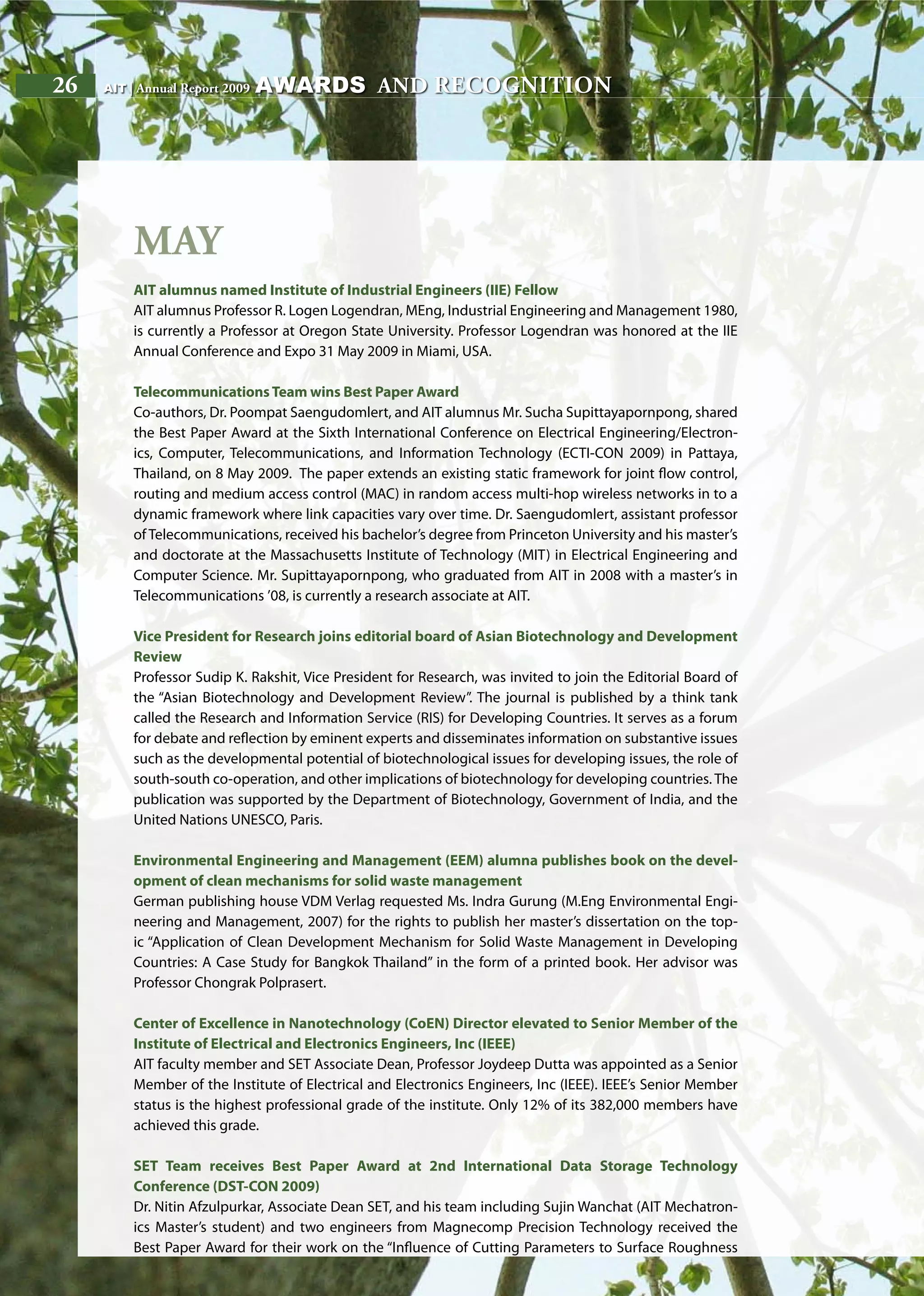 26 AIT | Annual Report 200926 AIT | Annual Report 2009
May
AIT alumnus named Institute of Industrial Engineers (IIE) Fellow
AIT alumnus Professor R. Logen Logendran, MEng, Industrial Engineering and Management 1980,
is currently a Professor at Oregon State University. Professor Logendran was honored at the IIE
Annual Conference and Expo 31 May 2009 in Miami, USA.
TelecommunicationsTeam wins Best Paper Award
Co-authors, Dr. Poompat Saengudomlert, and AIT alumnus Mr. Sucha Supittayapornpong, shared
the Best Paper Award at the Sixth International Conference on Electrical Engineering/Electron-
ics, Computer, Telecommunications, and Information Technology (ECTI-CON 2009) in Pattaya,
Thailand, on 8 May 2009. The paper extends an existing static framework for joint flow control,
routing and medium access control (MAC) in random access multi-hop wireless networks in to a
dynamic framework where link capacities vary over time. Dr. Saengudomlert, assistant professor
of Telecommunications, received his bachelor’s degree from Princeton University and his master’s
and doctorate at the Massachusetts Institute of Technology (MIT) in Electrical Engineering and
Computer Science. Mr. Supittayapornpong, who graduated from AIT in 2008 with a master’s in
Telecommunications ’08, is currently a research associate at AIT.
Vice President for Research joins editorial board of Asian Biotechnology and Development
Review
Professor Sudip K. Rakshit, Vice President for Research, was invited to join the Editorial Board of
the “Asian Biotechnology and Development Review”. The journal is published by a think tank
called the Research and Information Service (RIS) for Developing Countries. It serves as a forum
for debate and reflection by eminent experts and disseminates information on substantive issues
such as the developmental potential of biotechnological issues for developing issues, the role of
south-south co-operation, and other implications of biotechnology for developing countries. The
publication was supported by the Department of Biotechnology, Government of India, and the
United Nations UNESCO, Paris.
Environmental Engineering and Management (EEM) alumna publishes book on the devel-
opment of clean mechanisms for solid waste management
German publishing house VDM Verlag requested Ms. Indra Gurung (M.Eng Environmental Engi-
neering and Management, 2007) for the rights to publish her master’s dissertation on the top-
ic “Application of Clean Development Mechanism for Solid Waste Management in Developing
Countries: A Case Study for Bangkok Thailand” in the form of a printed book. Her advisor was
Professor Chongrak Polprasert.
Center of Excellence in Nanotechnology (CoEN) Director elevated to Senior Member of the
Institute of Electrical and Electronics Engineers, Inc (IEEE)
AIT faculty member and SET Associate Dean, Professor Joydeep Dutta was appointed as a Senior
Member of the Institute of Electrical and Electronics Engineers, Inc (IEEE). IEEE’s Senior Member
status is the highest professional grade of the institute. Only 12% of its 382,000 members have
achieved this grade.
SET Team receives Best Paper Award at 2nd International Data Storage Technology
Conference (DST-CON 2009)
Dr. Nitin Afzulpurkar, Associate Dean SET, and his team including Sujin Wanchat (AIT Mechatron-
ics Master’s student) and two engineers from Magnecomp Precision Technology received the
Best Paper Award for their work on the “Influence of Cutting Parameters to Surface Roughness
awards and recognition
 