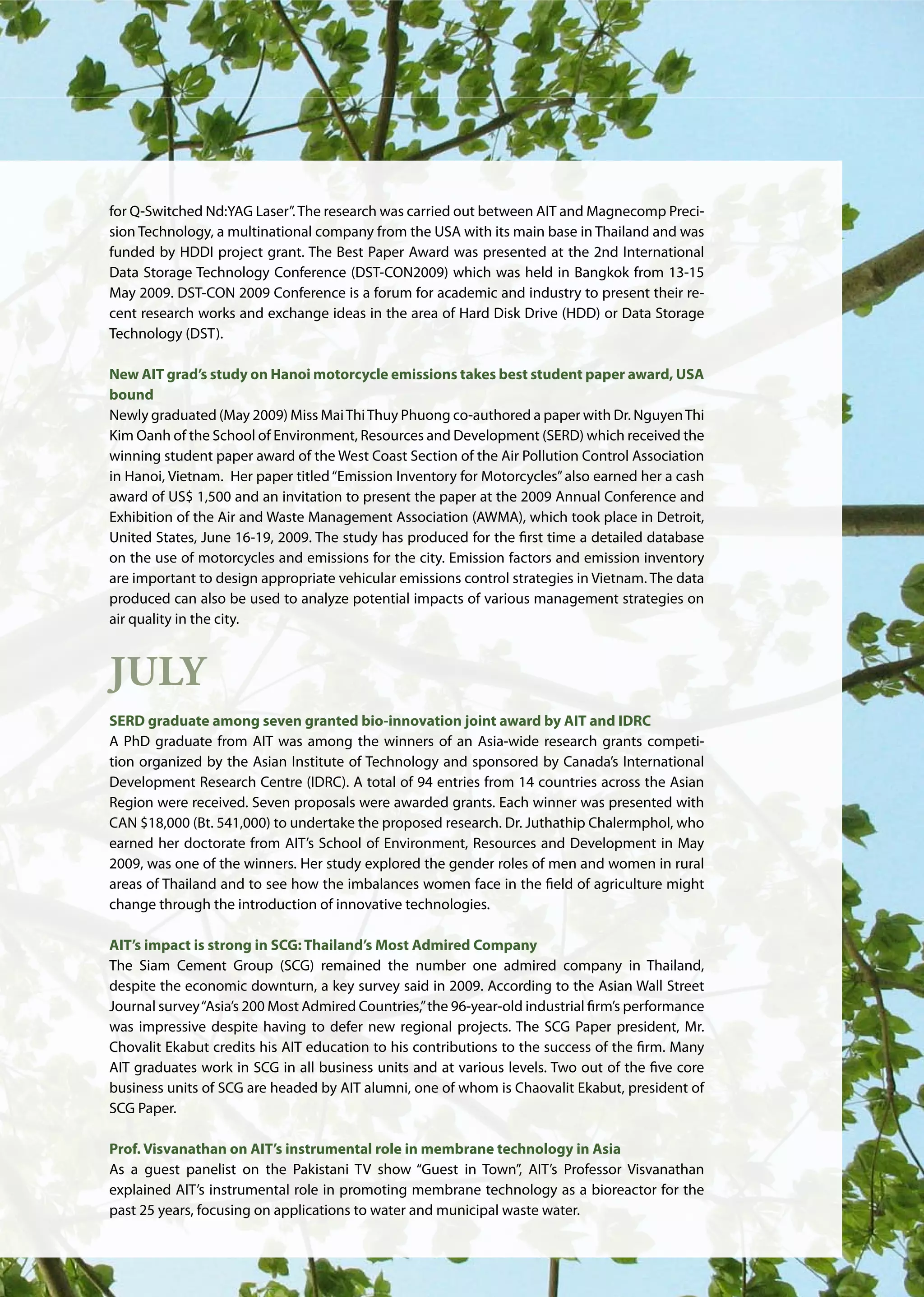 AIT | Annual Report 2009 |27
for Q-Switched Nd:YAG Laser”.The research was carried out between AIT and Magnecomp Preci-
sion Technology, a multinational company from the USA with its main base in Thailand and was
funded by HDDI project grant. The Best Paper Award was presented at the 2nd International
Data Storage Technology Conference (DST-CON2009) which was held in Bangkok from 13-15
May 2009. DST-CON 2009 Conference is a forum for academic and industry to present their re-
cent research works and exchange ideas in the area of Hard Disk Drive (HDD) or Data Storage
Technology (DST).
New AIT grad’s study on Hanoi motorcycle emissions takes best student paper award, USA
bound
Newly graduated (May 2009) Miss MaiThiThuy Phuong co-authored a paper with Dr. NguyenThi
Kim Oanh of the School of Environment, Resources and Development (SERD) which received the
winning student paper award of the West Coast Section of the Air Pollution Control Association
in Hanoi, Vietnam. Her paper titled“Emission Inventory for Motorcycles”also earned her a cash
award of US$ 1,500 and an invitation to present the paper at the 2009 Annual Conference and
Exhibition of the Air and Waste Management Association (AWMA), which took place in Detroit,
United States, June 16-19, 2009. The study has produced for the first time a detailed database
on the use of motorcycles and emissions for the city. Emission factors and emission inventory
are important to design appropriate vehicular emissions control strategies in Vietnam. The data
produced can also be used to analyze potential impacts of various management strategies on
air quality in the city.
July
SERD graduate among seven granted bio-innovation joint award by AIT and IDRC
A PhD graduate from AIT was among the winners of an Asia-wide research grants competi-
tion organized by the Asian Institute of Technology and sponsored by Canada’s International
Development Research Centre (IDRC). A total of 94 entries from 14 countries across the Asian
Region were received. Seven proposals were awarded grants. Each winner was presented with
CAN $18,000 (Bt. 541,000) to undertake the proposed research. Dr. Juthathip Chalermphol, who
earned her doctorate from AIT’s School of Environment, Resources and Development in May
2009, was one of the winners. Her study explored the gender roles of men and women in rural
areas of Thailand and to see how the imbalances women face in the field of agriculture might
change through the introduction of innovative technologies.
AIT’s impact is strong in SCG: Thailand’s Most Admired Company
The Siam Cement Group (SCG) remained the number one admired company in Thailand,
despite the economic downturn, a key survey said in 2009. According to the Asian Wall Street
Journal survey“Asia’s 200 Most Admired Countries,”the 96-year-old industrial firm’s performance
was impressive despite having to defer new regional projects. The SCG Paper president, Mr.
Chovalit Ekabut credits his AIT education to his contributions to the success of the firm. Many
AIT graduates work in SCG in all business units and at various levels. Two out of the five core
business units of SCG are headed by AIT alumni, one of whom is Chaovalit Ekabut, president of
SCG Paper.
Prof. Visvanathan on AIT’s instrumental role in membrane technology in Asia
As a guest panelist on the Pakistani TV show “Guest in Town”, AIT’s Professor Visvanathan
explained AIT’s instrumental role in promoting membrane technology as a bioreactor for the
past 25 years, focusing on applications to water and municipal waste water.
 