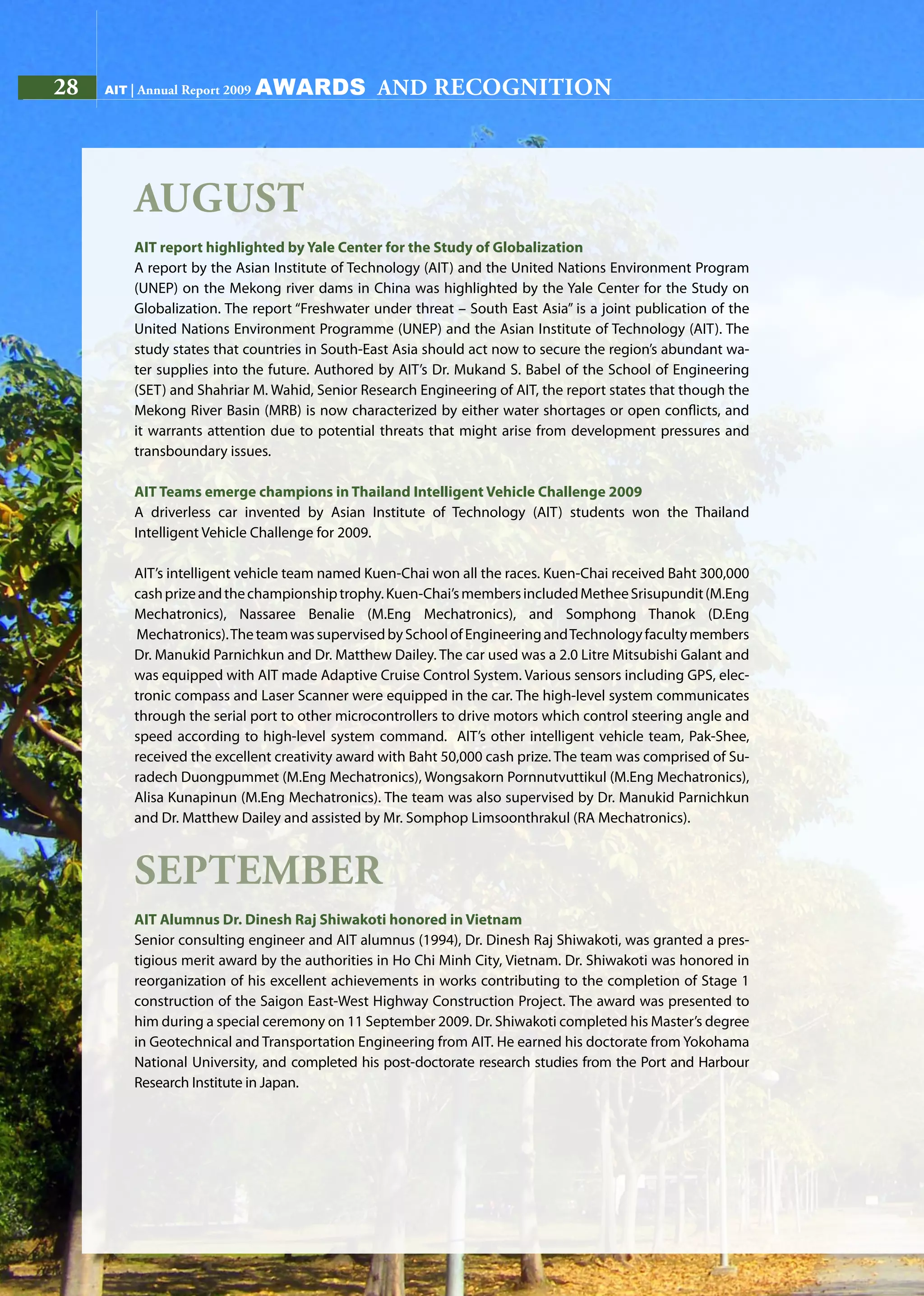 28 AIT | Annual Report 200928 AIT | Annual Report 2009
August
AIT report highlighted by Yale Center for the Study of Globalization
A report by the Asian Institute of Technology (AIT) and the United Nations Environment Program
(UNEP) on the Mekong river dams in China was highlighted by the Yale Center for the Study on
Globalization. The report “Freshwater under threat – South East Asia” is a joint publication of the
United Nations Environment Programme (UNEP) and the Asian Institute of Technology (AIT). The
study states that countries in South-East Asia should act now to secure the region’s abundant wa-
ter supplies into the future. Authored by AIT’s Dr. Mukand S. Babel of the School of Engineering
(SET) and Shahriar M. Wahid, Senior Research Engineering of AIT, the report states that though the
Mekong River Basin (MRB) is now characterized by either water shortages or open conflicts, and
it warrants attention due to potential threats that might arise from development pressures and
transboundary issues.
AIT Teams emerge champions in Thailand Intelligent Vehicle Challenge 2009
A driverless car invented by Asian Institute of Technology (AIT) students won the Thailand
Intelligent Vehicle Challenge for 2009.
AIT’s intelligent vehicle team named Kuen-Chai won all the races. Kuen-Chai received Baht 300,000
cashprizeandthechampionshiptrophy.Kuen-Chai’smembersincludedMetheeSrisupundit(M.Eng
Mechatronics), Nassaree Benalie (M.Eng Mechatronics), and Somphong Thanok (D.Eng
Mechatronics).TheteamwassupervisedbySchoolofEngineeringandTechnologyfacultymembers
Dr. Manukid Parnichkun and Dr. Matthew Dailey. The car used was a 2.0 Litre Mitsubishi Galant and
was equipped with AIT made Adaptive Cruise Control System. Various sensors including GPS, elec-
tronic compass and Laser Scanner were equipped in the car. The high-level system communicates
through the serial port to other microcontrollers to drive motors which control steering angle and
speed according to high-level system command. AIT’s other intelligent vehicle team, Pak-Shee,
received the excellent creativity award with Baht 50,000 cash prize. The team was comprised of Su-
radech Duongpummet (M.Eng Mechatronics), Wongsakorn Pornnutvuttikul (M.Eng Mechatronics),
Alisa Kunapinun (M.Eng Mechatronics). The team was also supervised by Dr. Manukid Parnichkun
and Dr. Matthew Dailey and assisted by Mr. Somphop Limsoonthrakul (RA Mechatronics).
September
AIT Alumnus Dr. Dinesh Raj Shiwakoti honored in Vietnam
Senior consulting engineer and AIT alumnus (1994), Dr. Dinesh Raj Shiwakoti, was granted a pres-
tigious merit award by the authorities in Ho Chi Minh City, Vietnam. Dr. Shiwakoti was honored in
reorganization of his excellent achievements in works contributing to the completion of Stage 1
construction of the Saigon East-West Highway Construction Project. The award was presented to
him during a special ceremony on 11 September 2009. Dr. Shiwakoti completed his Master’s degree
in Geotechnical and Transportation Engineering from AIT. He earned his doctorate from Yokohama
National University, and completed his post-doctorate research studies from the Port and Harbour
Research Institute in Japan.
awards and recognition
 