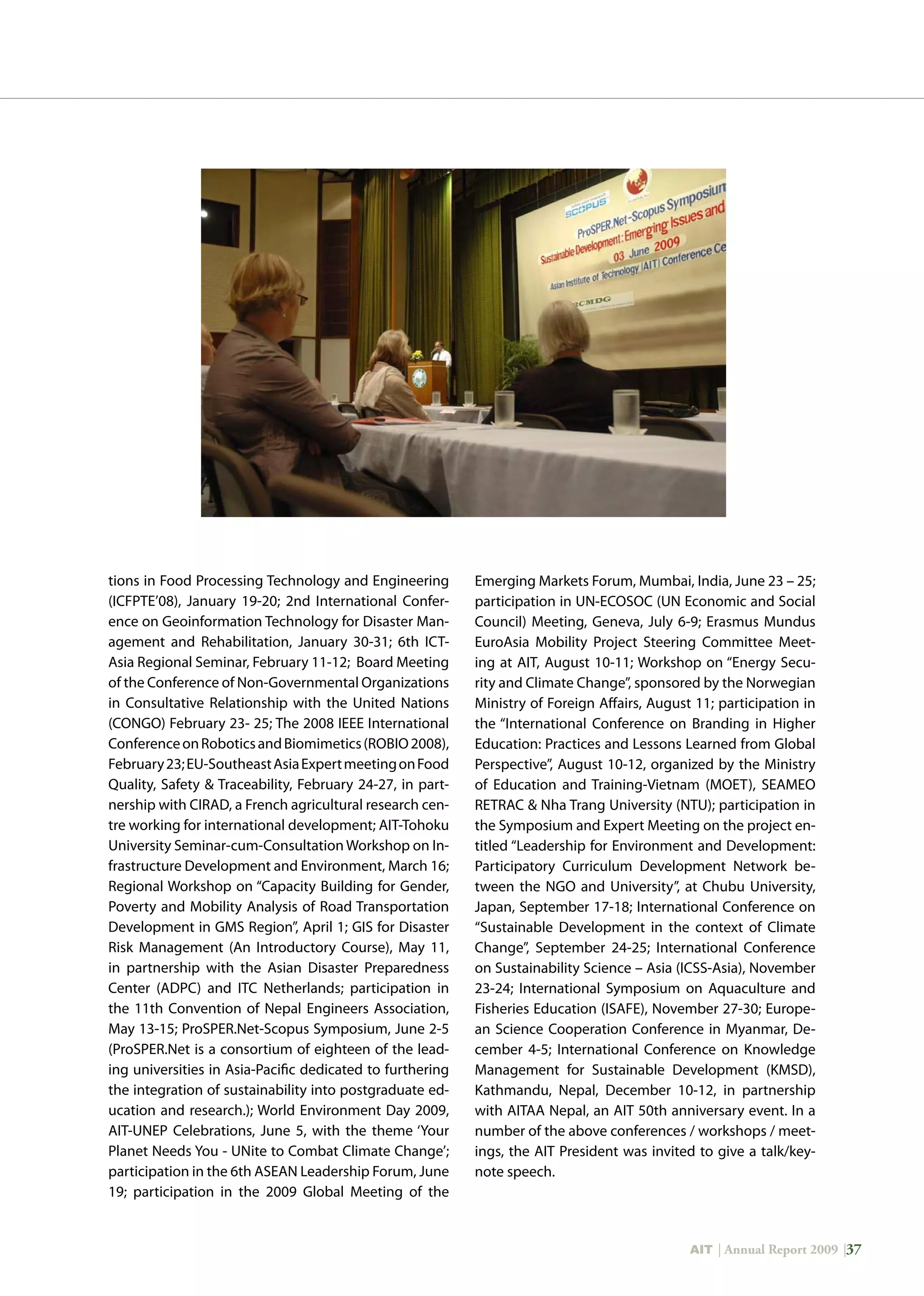 AIT | Annual Report 2009 |37
tions in Food Processing Technology and Engineering
(ICFPTE’08), January 19-20; 2nd International Confer-
ence on Geoinformation Technology for Disaster Man-
agement and Rehabilitation, January 30-31; 6th ICT-
Asia Regional Seminar, February 11-12; Board Meeting
of the Conference of Non-Governmental Organizations
in Consultative Relationship with the United Nations
(CONGO) February 23- 25; The 2008 IEEE International
ConferenceonRoboticsandBiomimetics(ROBIO2008),
February23;EU-SoutheastAsiaExpertmeetingonFood
Quality, Safety  Traceability, February 24-27, in part-
nership with CIRAD, a French agricultural research cen-
tre working for international development; AIT-Tohoku
University Seminar-cum-Consultation Workshop on In-
frastructure Development and Environment, March 16;
Regional Workshop on “Capacity Building for Gender,
Poverty and Mobility Analysis of Road Transportation
Development in GMS Region”, April 1; GIS for Disaster
Risk Management (An Introductory Course), May 11,
in partnership with the Asian Disaster Preparedness
Center (ADPC) and ITC Netherlands; participation in
the 11th Convention of Nepal Engineers Association,
May 13-15; ProSPER.Net-Scopus Symposium, June 2-5
(ProSPER.Net is a consortium of eighteen of the lead-
ing universities in Asia-Pacific dedicated to furthering
the integration of sustainability into postgraduate ed-
ucation and research.); World Environment Day 2009,
AIT-UNEP Celebrations, June 5, with the theme ‘Your
Planet Needs You - UNite to Combat Climate Change’;
participation in the 6th ASEAN Leadership Forum, June
19; participation in the 2009 Global Meeting of the
Emerging Markets Forum, Mumbai, India, June 23 – 25;
participation in UN-ECOSOC (UN Economic and Social
Council) Meeting, Geneva, July 6-9; Erasmus Mundus
EuroAsia Mobility Project Steering Committee Meet-
ing at AIT, August 10-11; Workshop on “Energy Secu-
rity and Climate Change”, sponsored by the Norwegian
Ministry of Foreign Affairs, August 11; participation in
the “International Conference on Branding in Higher
Education: Practices and Lessons Learned from Global
Perspective”, August 10-12, organized by the Ministry
of Education and Training-Vietnam (MOET), SEAMEO
RETRAC  Nha Trang University (NTU); participation in
the Symposium and Expert Meeting on the project en-
titled “Leadership for Environment and Development:
Participatory Curriculum Development Network be-
tween the NGO and University”, at Chubu University,
Japan, September 17-18; International Conference on
“Sustainable Development in the context of Climate
Change”, September 24-25; International Conference
on Sustainability Science – Asia (ICSS-Asia), November
23-24; International Symposium on Aquaculture and
Fisheries Education (ISAFE), November 27-30; Europe-
an Science Cooperation Conference in Myanmar, De-
cember 4-5; International Conference on Knowledge
Management for Sustainable Development (KMSD),
Kathmandu, Nepal, December 10-12, in partnership
with AITAA Nepal, an AIT 50th anniversary event. In a
number of the above conferences / workshops / meet-
ings, the AIT President was invited to give a talk/key-
note speech.
 