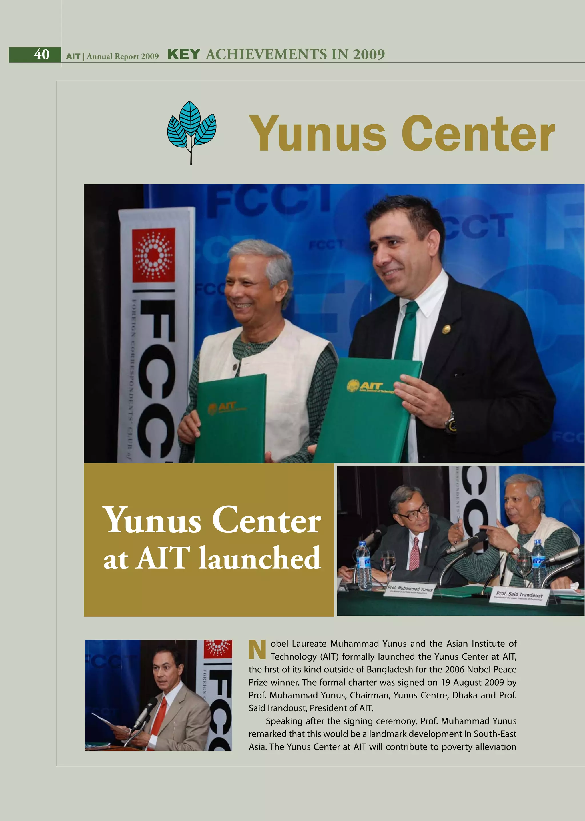40 AIT | Annual Report 2009 Key AchievementS in 2009
		obel Laureate Muhammad Yunus and the Asian Institute of
		Technology (AIT) formally launched the Yunus Center at AIT,
the first of its kind outside of Bangladesh for the 2006 Nobel Peace
Prize winner. The formal charter was signed on 19 August 2009 by
Prof. Muhammad Yunus, Chairman, Yunus Centre, Dhaka and Prof.
Said Irandoust, President of AIT.
Speaking after the signing ceremony, Prof. Muhammad Yunus
remarked that this would be a landmark development in South-East
Asia. The Yunus Center at AIT will contribute to poverty alleviation
N
Yunus Center
at AIT launched
40 AIT | Annual Report 2009
 