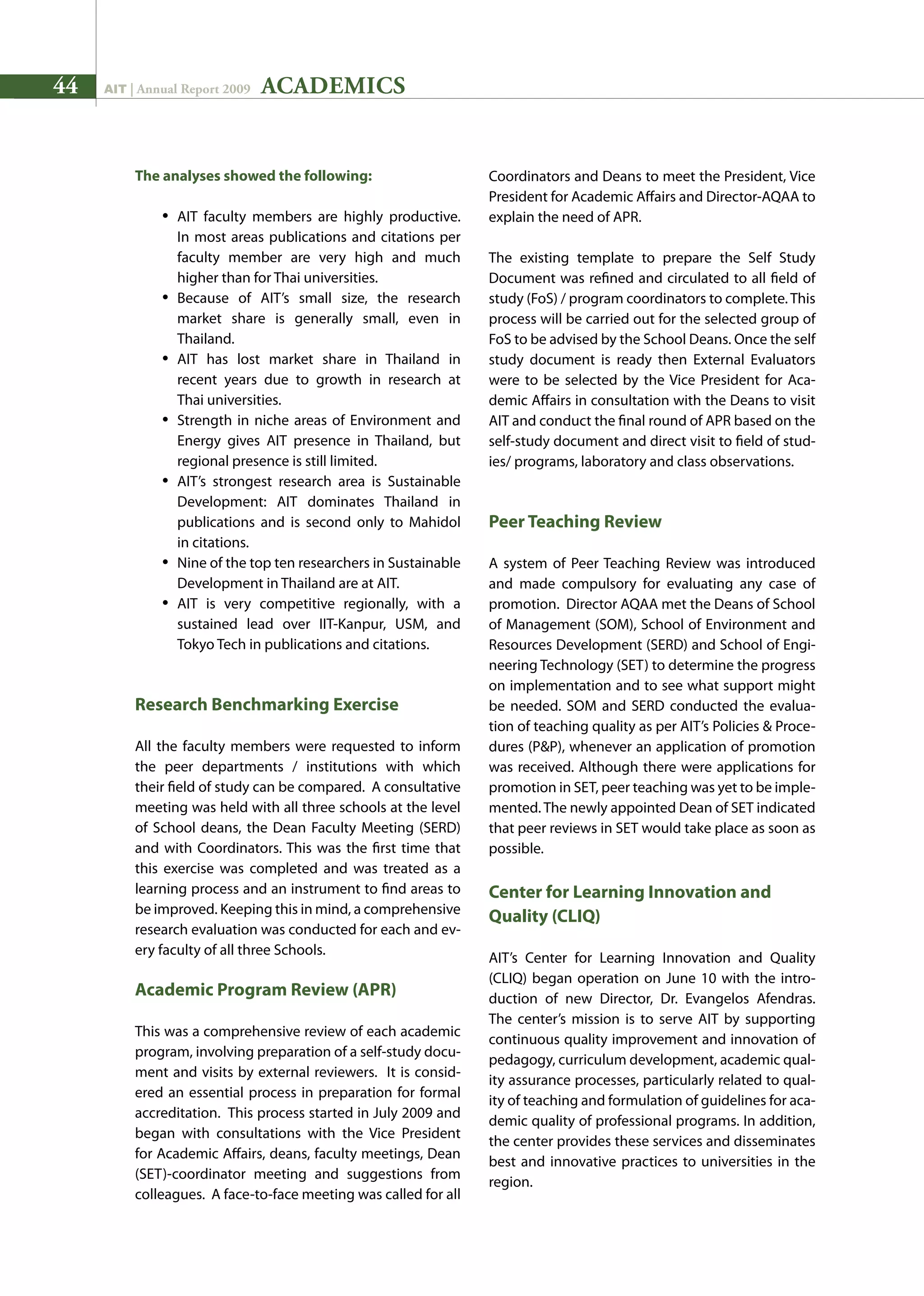 44 AIT | Annual Report 2009
The analyses showed the following:
•	 AIT faculty members are highly productive.
	 In most areas publications and citations per
	 faculty member are very high and much
	 higher than for Thai universities.
•	 Because of AIT’s small size, the research
	 market share is generally small, even in
	 Thailand.
•	 AIT has lost market share in Thailand in
	 recent years due to growth in research at
	 Thai universities.
•	 Strength in niche areas of Environment and
	 Energy gives AIT presence in Thailand, but
	 regional presence is still limited.
•	 AIT’s strongest research area is Sustainable
	 Development: AIT dominates Thailand in
	 publications and is second only to Mahidol
	 in citations.
•	 Nine of the top ten researchers in Sustainable
	 Development in Thailand are at AIT.
•	 AIT is very competitive regionally, with a
	 sustained lead over IIT-Kanpur, USM, and
	 Tokyo Tech in publications and citations.
Research Benchmarking Exercise
All the faculty members were requested to inform
the peer departments / institutions with which
their field of study can be compared. A consultative
meeting was held with all three schools at the level
of School deans, the Dean Faculty Meeting (SERD)
and with Coordinators. This was the first time that
this exercise was completed and was treated as a
learning process and an instrument to find areas to
be improved. Keeping this in mind, a comprehensive
research evaluation was conducted for each and ev-
ery faculty of all three Schools.
Academic Program Review (APR)
This was a comprehensive review of each academic
program, involving preparation of a self-study docu-
ment and visits by external reviewers. It is consid-
ered an essential process in preparation for formal
accreditation. This process started in July 2009 and
began with consultations with the Vice President
for Academic Affairs, deans, faculty meetings, Dean
(SET)-coordinator meeting and suggestions from
colleagues. A face-to-face meeting was called for all
Coordinators and Deans to meet the President, Vice
President for Academic Affairs and Director-AQAA to
explain the need of APR.
The existing template to prepare the Self Study
Document was refined and circulated to all field of
study (FoS) / program coordinators to complete. This
process will be carried out for the selected group of
FoS to be advised by the School Deans. Once the self
study document is ready then External Evaluators
were to be selected by the Vice President for Aca-
demic Affairs in consultation with the Deans to visit
AIT and conduct the final round of APR based on the
self-study document and direct visit to field of stud-
ies/ programs, laboratory and class observations.
Peer Teaching Review
A system of Peer Teaching Review was introduced
and made compulsory for evaluating any case of
promotion. Director AQAA met the Deans of School
of Management (SOM), School of Environment and
Resources Development (SERD) and School of Engi-
neering Technology (SET) to determine the progress
on implementation and to see what support might
be needed. SOM and SERD conducted the evalua-
tion of teaching quality as per AIT’s Policies  Proce-
dures (PP), whenever an application of promotion
was received. Although there were applications for
promotion in SET, peer teaching was yet to be imple-
mented. The newly appointed Dean of SET indicated
that peer reviews in SET would take place as soon as
possible.
Center for Learning Innovation and
Quality (CLIQ)
AIT’s Center for Learning Innovation and Quality
(CLIQ) began operation on June 10 with the intro-
duction of new Director, Dr. Evangelos Afendras.
The center’s mission is to serve AIT by supporting
continuous quality improvement and innovation of
pedagogy, curriculum development, academic qual-
ity assurance processes, particularly related to qual-
ity of teaching and formulation of guidelines for aca-
demic quality of professional programs. In addition,
the center provides these services and disseminates
best and innovative practices to universities in the
region.
ACADEMICS
 