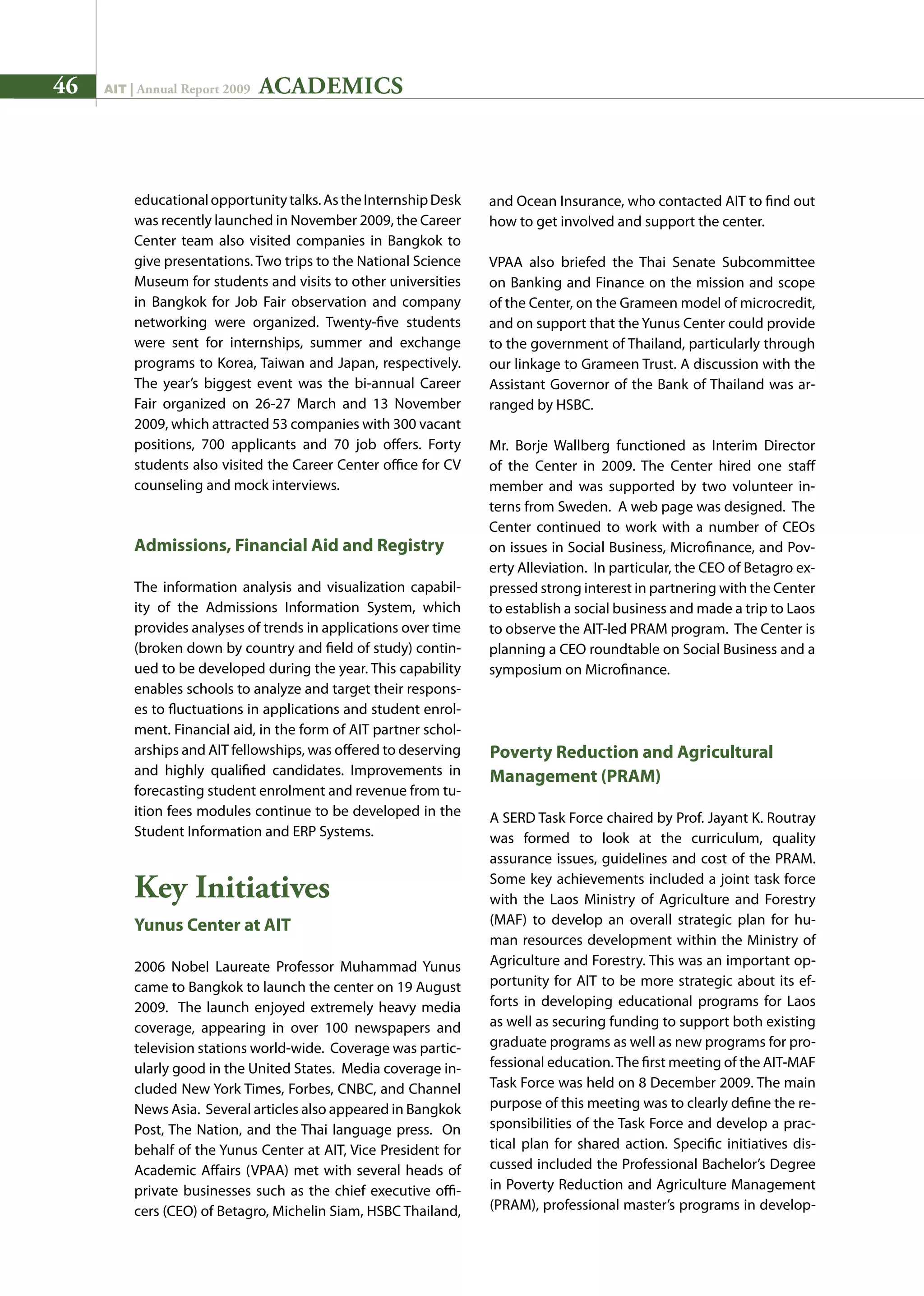 46 AIT | Annual Report 2009
educationalopportunitytalks.AstheInternshipDesk
was recently launched in November 2009, the Career
Center team also visited companies in Bangkok to
give presentations. Two trips to the National Science
Museum for students and visits to other universities
in Bangkok for Job Fair observation and company
networking were organized. Twenty-five students
were sent for internships, summer and exchange
programs to Korea, Taiwan and Japan, respectively.
The year’s biggest event was the bi-annual Career
Fair organized on 26-27 March and 13 November
2009, which attracted 53 companies with 300 vacant
positions, 700 applicants and 70 job offers. Forty
students also visited the Career Center office for CV
counseling and mock interviews.
Admissions, Financial Aid and Registry
The information analysis and visualization capabil-
ity of the Admissions Information System, which
provides analyses of trends in applications over time
(broken down by country and field of study) contin-
ued to be developed during the year. This capability
enables schools to analyze and target their respons-
es to fluctuations in applications and student enrol-
ment. Financial aid, in the form of AIT partner schol-
arships and AIT fellowships, was offered to deserving
and highly qualified candidates. Improvements in
forecasting student enrolment and revenue from tu-
ition fees modules continue to be developed in the
Student Information and ERP Systems.
Key Initiatives
Yunus Center at AIT
2006 Nobel Laureate Professor Muhammad Yunus
came to Bangkok to launch the center on 19 August
2009. The launch enjoyed extremely heavy media
coverage, appearing in over 100 newspapers and
television stations world-wide. Coverage was partic-
ularly good in the United States. Media coverage in-
cluded New York Times, Forbes, CNBC, and Channel
News Asia. Several articles also appeared in Bangkok
Post, The Nation, and the Thai language press. On
behalf of the Yunus Center at AIT, Vice President for
Academic Affairs (VPAA) met with several heads of
private businesses such as the chief executive offi-
cers (CEO) of Betagro, Michelin Siam, HSBC Thailand,
and Ocean Insurance, who contacted AIT to find out
how to get involved and support the center.
VPAA also briefed the Thai Senate Subcommittee
on Banking and Finance on the mission and scope
of the Center, on the Grameen model of microcredit,
and on support that the Yunus Center could provide
to the government of Thailand, particularly through
our linkage to Grameen Trust. A discussion with the
Assistant Governor of the Bank of Thailand was ar-
ranged by HSBC.
Mr. Borje Wallberg functioned as Interim Director
of the Center in 2009. The Center hired one staff
member and was supported by two volunteer in-
terns from Sweden. A web page was designed. The
Center continued to work with a number of CEOs
on issues in Social Business, Microfinance, and Pov-
erty Alleviation. In particular, the CEO of Betagro ex-
pressed strong interest in partnering with the Center
to establish a social business and made a trip to Laos
to observe the AIT-led PRAM program. The Center is
planning a CEO roundtable on Social Business and a
symposium on Microfinance.
Poverty Reduction and Agricultural
Management (PRAM)
A SERD Task Force chaired by Prof. Jayant K. Routray
was formed to look at the curriculum, quality
assurance issues, guidelines and cost of the PRAM.
Some key achievements included a joint task force
with the Laos Ministry of Agriculture and Forestry
(MAF) to develop an overall strategic plan for hu-
man resources development within the Ministry of
Agriculture and Forestry. This was an important op-
portunity for AIT to be more strategic about its ef-
forts in developing educational programs for Laos
as well as securing funding to support both existing
graduate programs as well as new programs for pro-
fessional education.The first meeting of the AIT-MAF
Task Force was held on 8 December 2009. The main
purpose of this meeting was to clearly define the re-
sponsibilities of the Task Force and develop a prac-
tical plan for shared action. Specific initiatives dis-
cussed included the Professional Bachelor’s Degree
in Poverty Reduction and Agriculture Management
(PRAM), professional master’s programs in develop-
ACADEMICS
 