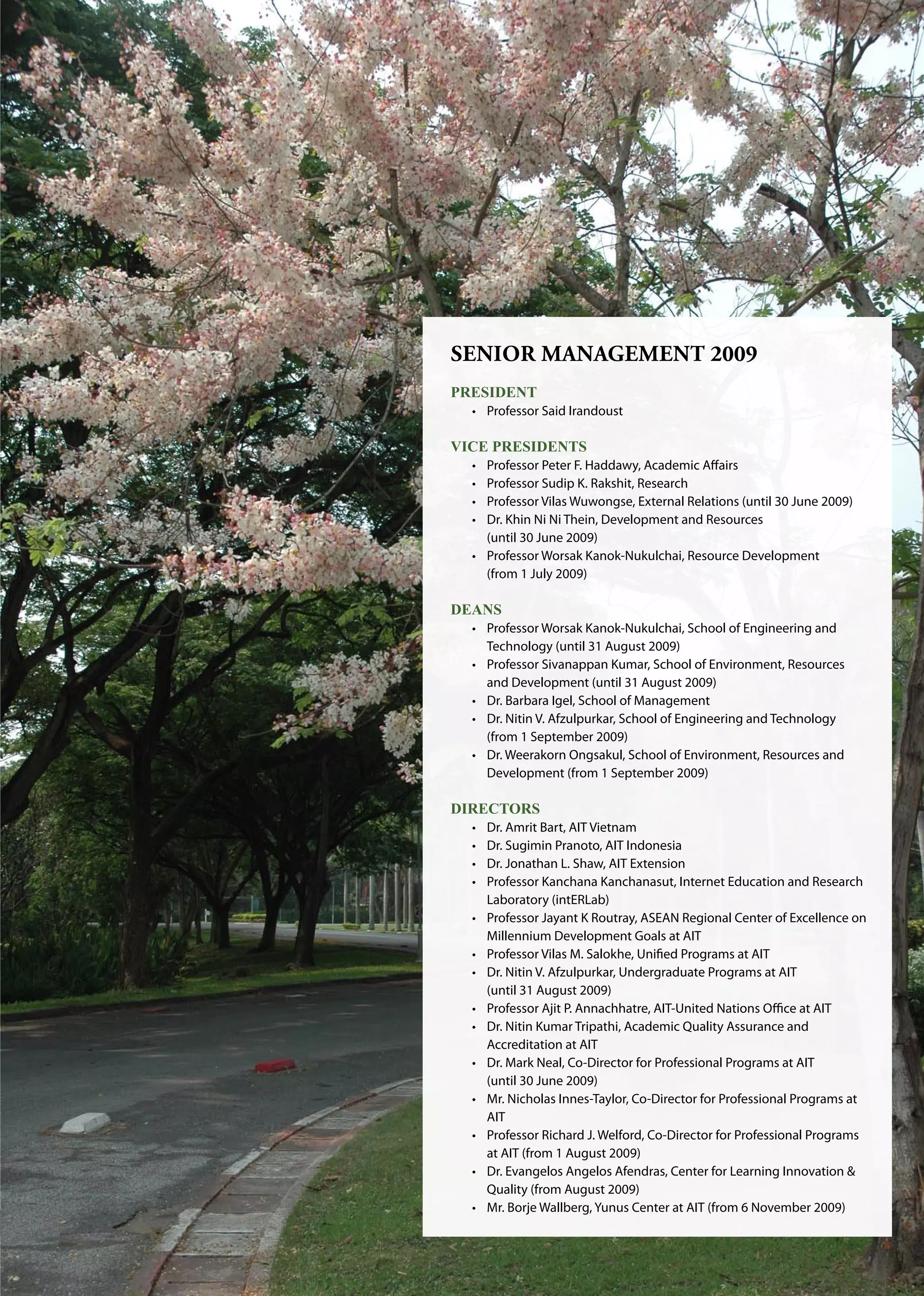 AIT | Annual Report 2009 | 
Senior Management 2009
PRESIDENT
•	 Professor Said Irandoust
VICE PRESIDENTS
•	 Professor Peter F. Haddawy, Academic Affairs
•	 Professor Sudip K. Rakshit, Research
•	 Professor Vilas Wuwongse, External Relations (until 30 June 2009)
•	 Dr. Khin Ni Ni Thein, Development and Resources
	 (until 30 June 2009)
•	 Professor Worsak Kanok-Nukulchai, Resource Development 	 	
	 (from 1 July 2009)
DEANS
•	 Professor Worsak Kanok-Nukulchai, School of Engineering and 	
	 Technology (until 31 August 2009)
•	 Professor Sivanappan Kumar, School of Environment, Resources 	
	 and Development (until 31 August 2009)
•	 Dr. Barbara Igel, School of Management
•	 Dr. Nitin V. Afzulpurkar, School of Engineering and Technology 	
	 (from 1 September 2009)
•	 Dr. Weerakorn Ongsakul, School of Environment, Resources and 	
	 Development (from 1 September 2009)
DIRECTORS
•	 Dr. Amrit Bart, AIT Vietnam
•	 Dr. Sugimin Pranoto, AIT Indonesia
•	 Dr. Jonathan L. Shaw, AIT Extension
•	 Professor Kanchana Kanchanasut, Internet Education and Research 	
	 Laboratory (intERLab)
•	 Professor Jayant K Routray, ASEAN Regional Center of Excellence on	
	 Millennium Development Goals at AIT
•	 Professor Vilas M. Salokhe, Unified Programs at AIT
•	 Dr. Nitin V. Afzulpurkar, Undergraduate Programs at AIT
	 (until 31 August 2009)
•	 Professor Ajit P. Annachhatre, AIT-United Nations Office at AIT
•	 Dr. Nitin Kumar Tripathi, Academic Quality Assurance and 	
	 Accreditation at AIT
•	 Dr. Mark Neal, Co-Director for Professional Programs at AIT
	 (until 30 June 2009)
•	 Mr. Nicholas Innes-Taylor, Co-Director for Professional Programs at 	
	 AIT
•	 Professor Richard J. Welford, Co-Director for Professional Programs 	
	 at AIT (from 1 August 2009)
•	 Dr. Evangelos Angelos Afendras, Center for Learning Innovation  	
	 Quality (from August 2009)
•	 Mr. Borje Wallberg, Yunus Center at AIT (from 6 November 2009)
 