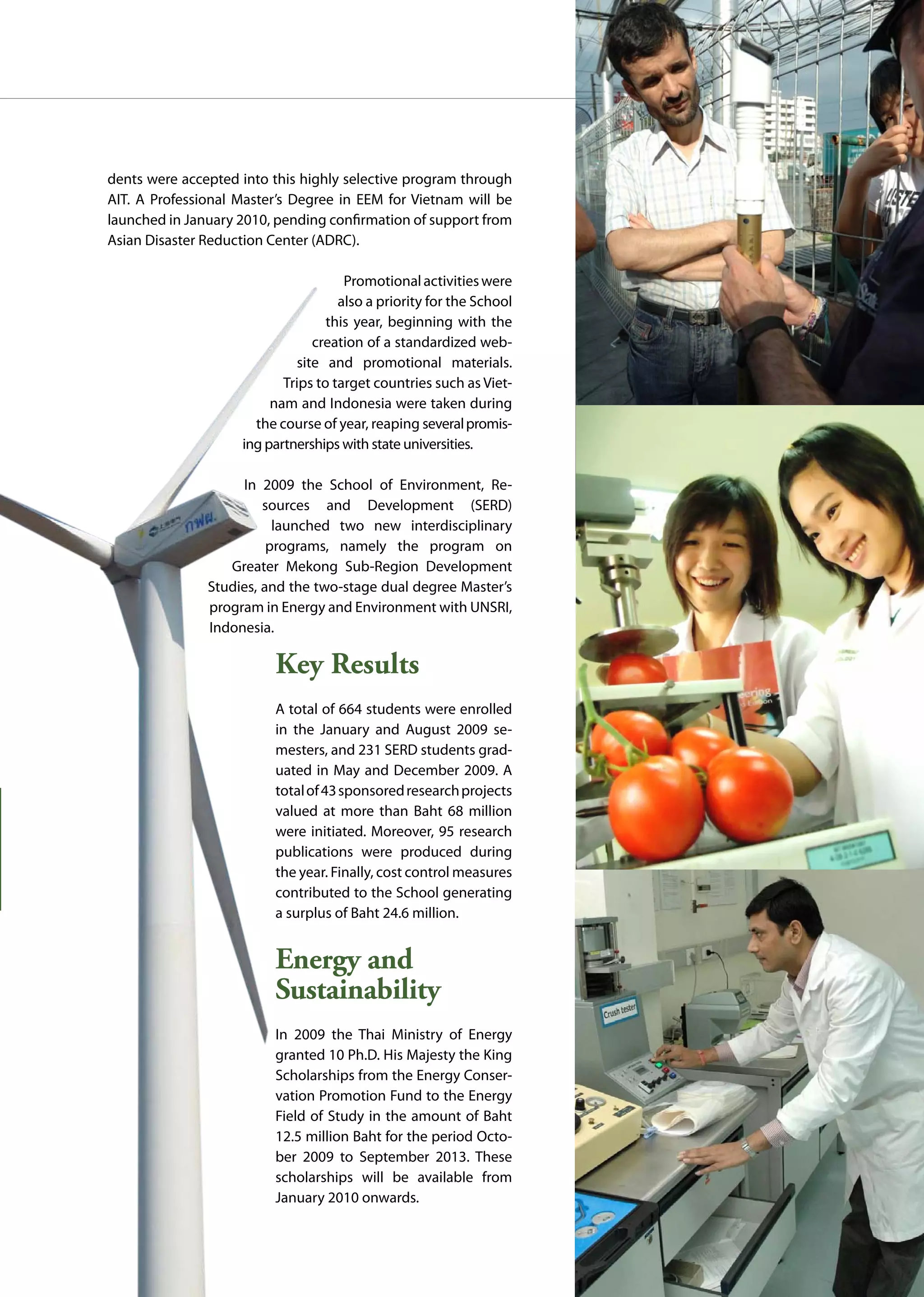 AIT | Annual Report 2009 |51
dents were accepted into this highly selective program through
AIT. A Professional Master’s Degree in EEM for Vietnam will be
launched in January 2010, pending confirmation of support from
Asian Disaster Reduction Center (ADRC).
Promotionalactivitieswere
also a priority for the School
this year, beginning with the
creation of a standardized web-
site and promotional materials.
Trips to target countries such as Viet-
nam and Indonesia were taken during
the course of year, reaping severalpromis-
ing partnerships with state universities.
In 2009 the School of Environment, Re-
sources and Development (SERD)
launched two new interdisciplinary
programs, namely the program on
Greater Mekong Sub-Region Development
Studies, and the two-stage dual degree Master’s
program in Energy and Environment with UNSRI,
Indonesia.
Key Results
A total of 664 students were enrolled
in the January and August 2009 se-
mesters, and 231 SERD students grad-
uated in May and December 2009. A
totalof43sponsoredresearchprojects
valued at more than Baht 68 million
were initiated. Moreover, 95 research
publications were produced during
the year. Finally, cost control measures
contributed to the School generating
a surplus of Baht 24.6 million.
Energy and
Sustainability
In 2009 the Thai Ministry of Energy
granted 10 Ph.D. His Majesty the King
Scholarships from the Energy Conser-
vation Promotion Fund to the Energy
Field of Study in the amount of Baht
12.5 million Baht for the period Octo-
ber 2009 to September 2013. These
scholarships will be available from
January 2010 onwards.
 