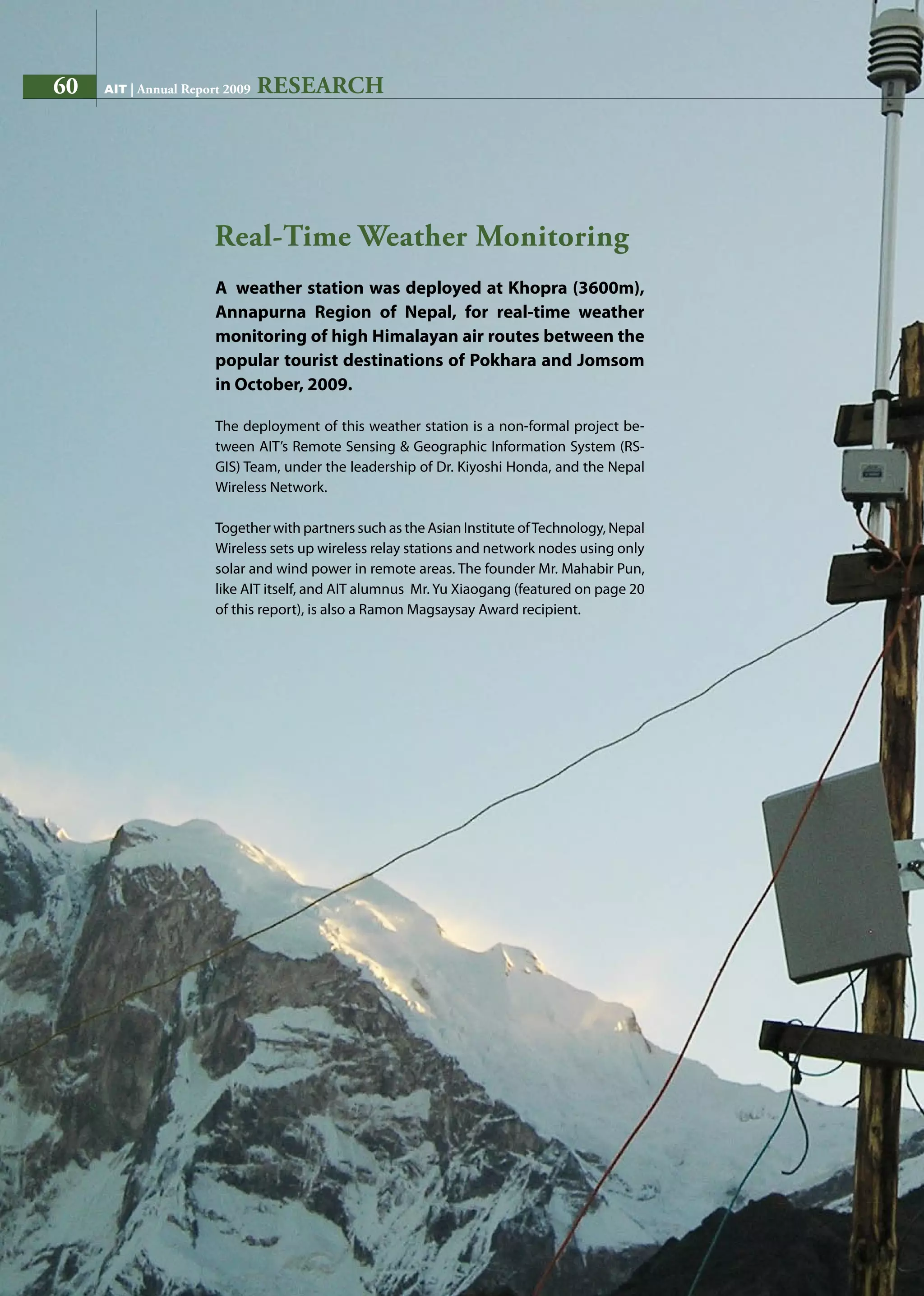 60 AIT | Annual Report 2009
A weather station was deployed at Khopra (3600m),
Annapurna Region of Nepal, for real-time weather
monitoring of high Himalayan air routes between the
popular tourist destinations of Pokhara and Jomsom
in October, 2009.
The deployment of this weather station is a non-formal project be-
tween AIT’s Remote Sensing  Geographic Information System (RS-
GIS) Team, under the leadership of Dr. Kiyoshi Honda, and the Nepal
Wireless Network.
Together with partners such as the Asian Institute ofTechnology, Nepal
Wireless sets up wireless relay stations and network nodes using only
solar and wind power in remote areas. The founder Mr. Mahabir Pun,
like AIT itself, and AIT alumnus Mr. Yu Xiaogang (featured on page 20
of this report), is also a Ramon Magsaysay Award recipient.
Real-Time Weather Monitoring
RESEARCH60 AIT | Annual Report 2009
 
