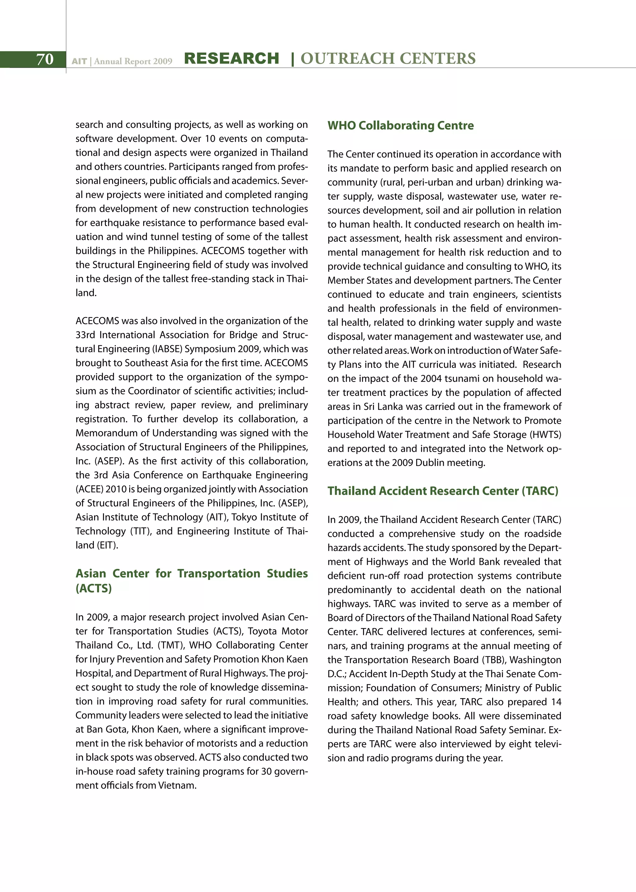 70 AIT | Annual Report 2009 research | outreach centers
search and consulting projects, as well as working on
software development. Over 10 events on computa-
tional and design aspects were organized in Thailand
and others countries. Participants ranged from profes-
sional engineers, public officials and academics. Sever-
al new projects were initiated and completed ranging
from development of new construction technologies
for earthquake resistance to performance based eval-
uation and wind tunnel testing of some of the tallest
buildings in the Philippines. ACECOMS together with
the Structural Engineering field of study was involved
in the design of the tallest free-standing stack in Thai-
land.
ACECOMS was also involved in the organization of the
33rd International Association for Bridge and Struc-
tural Engineering (IABSE) Symposium 2009, which was
brought to Southeast Asia for the first time. ACECOMS
provided support to the organization of the sympo-
sium as the Coordinator of scientific activities; includ-
ing abstract review, paper review, and preliminary
registration. To further develop its collaboration, a
Memorandum of Understanding was signed with the
Association of Structural Engineers of the Philippines,
Inc. (ASEP). As the first activity of this collaboration,
the 3rd Asia Conference on Earthquake Engineering
(ACEE) 2010 is being organized jointly with Association
of Structural Engineers of the Philippines, Inc. (ASEP),
Asian Institute of Technology (AIT), Tokyo Institute of
Technology (TIT), and Engineering Institute of Thai-
land (EIT).
Asian Center for Transportation Studies
(ACTS)
In 2009, a major research project involved Asian Cen-
ter for Transportation Studies (ACTS), Toyota Motor
Thailand Co., Ltd. (TMT), WHO Collaborating Center
for Injury Prevention and Safety Promotion Khon Kaen
Hospital, and Department of Rural Highways.The proj-
ect sought to study the role of knowledge dissemina-
tion in improving road safety for rural communities.
Community leaders were selected to lead the initiative
at Ban Gota, Khon Kaen, where a significant improve-
ment in the risk behavior of motorists and a reduction
in black spots was observed. ACTS also conducted two
in-house road safety training programs for 30 govern-
ment officials from Vietnam.
WHO Collaborating Centre
The Center continued its operation in accordance with
its mandate to perform basic and applied research on
community (rural, peri-urban and urban) drinking wa-
ter supply, waste disposal, wastewater use, water re-
sources development, soil and air pollution in relation
to human health. It conducted research on health im-
pact assessment, health risk assessment and environ-
mental management for health risk reduction and to
provide technical guidance and consulting to WHO, its
Member States and development partners. The Center
continued to educate and train engineers, scientists
and health professionals in the field of environmen-
tal health, related to drinking water supply and waste
disposal, water management and wastewater use, and
otherrelatedareas.WorkonintroductionofWaterSafe-
ty Plans into the AIT curricula was initiated. Research
on the impact of the 2004 tsunami on household wa-
ter treatment practices by the population of affected
areas in Sri Lanka was carried out in the framework of
participation of the centre in the Network to Promote
Household Water Treatment and Safe Storage (HWTS)
and reported to and integrated into the Network op-
erations at the 2009 Dublin meeting.
Thailand Accident Research Center (TARC)
In 2009, the Thailand Accident Research Center (TARC)
conducted a comprehensive study on the roadside
hazards accidents.The study sponsored by the Depart-
ment of Highways and the World Bank revealed that
deficient run-off road protection systems contribute
predominantly to accidental death on the national
highways. TARC was invited to serve as a member of
Board of Directors of theThailand National Road Safety
Center. TARC delivered lectures at conferences, semi-
nars, and training programs at the annual meeting of
the Transportation Research Board (TBB), Washington
D.C.; Accident In-Depth Study at the Thai Senate Com-
mission; Foundation of Consumers; Ministry of Public
Health; and others. This year, TARC also prepared 14
road safety knowledge books. All were disseminated
during the Thailand National Road Safety Seminar. Ex-
perts are TARC were also interviewed by eight televi-
sion and radio programs during the year.
 