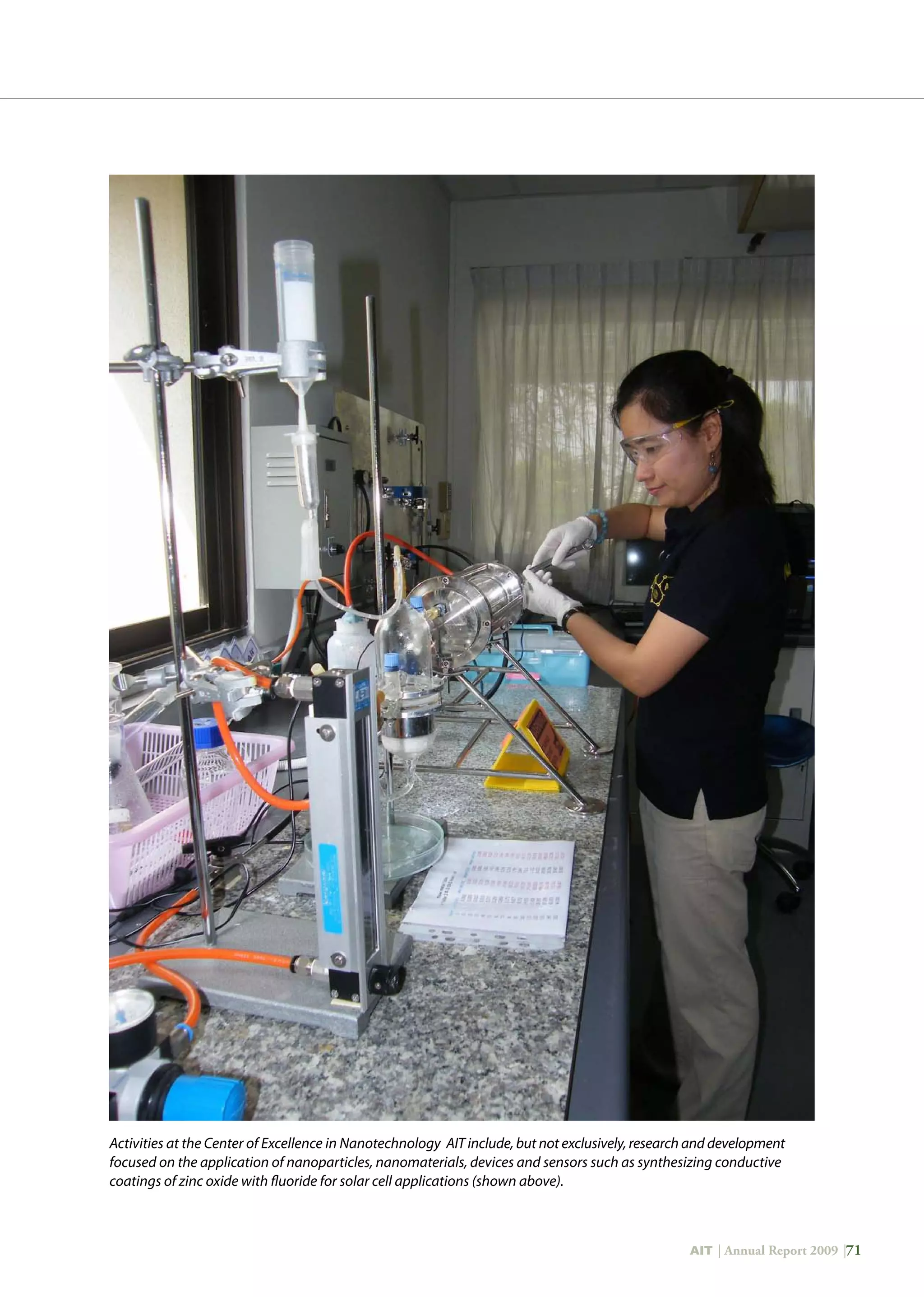 AIT | Annual Report 2009 |71
Activities at the Center of Excellence in Nanotechnology AIT include, but not exclusively, research and development
focused on the application of nanoparticles, nanomaterials, devices and sensors such as synthesizing conductive
coatings of zinc oxide with fluoride for solar cell applications (shown above).
 