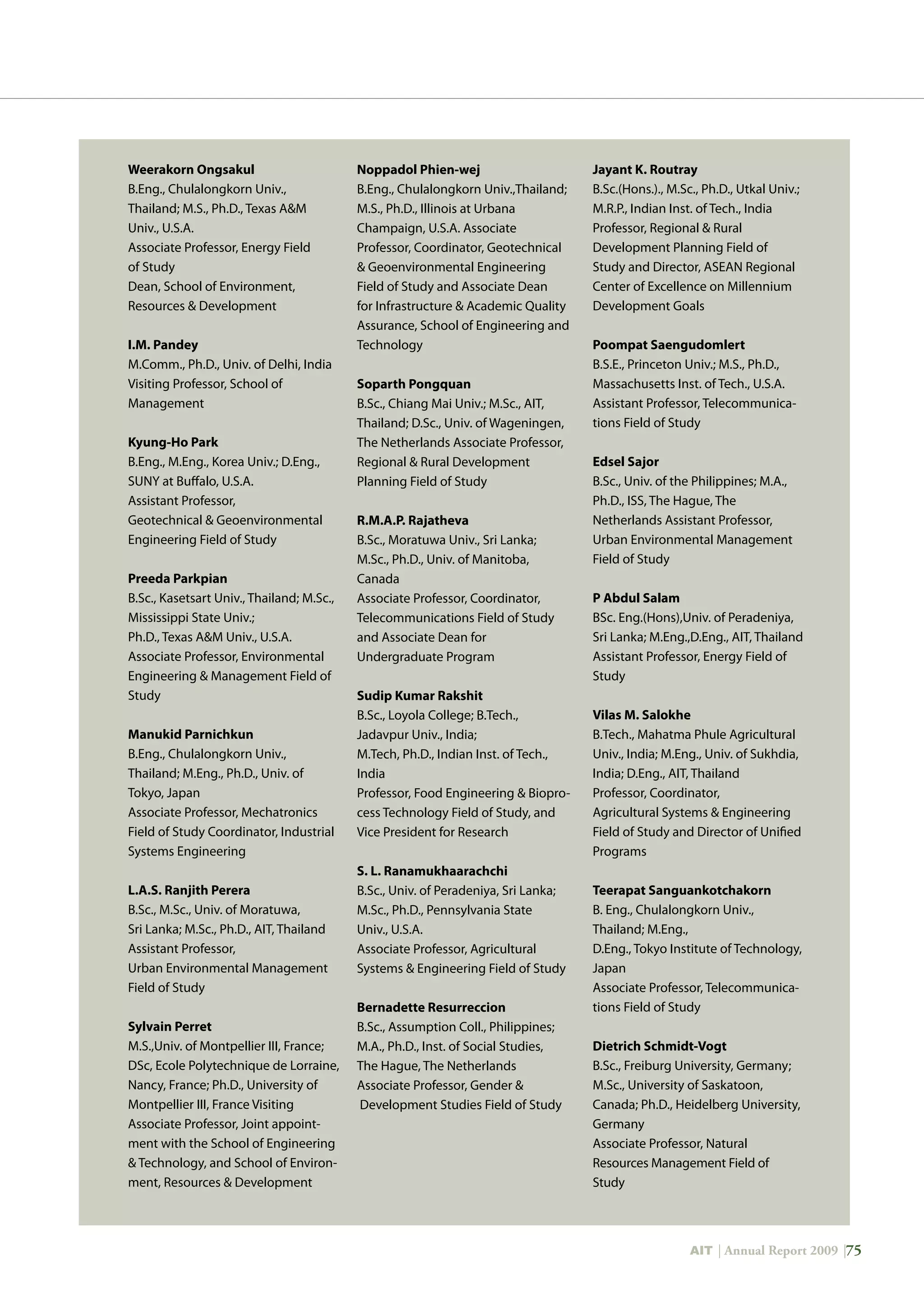 AIT | Annual Report 2009 |75
Weerakorn Ongsakul	
B.Eng., Chulalongkorn Univ.,
Thailand; M.S., Ph.D., Texas AM
Univ., U.S.A.
Associate Professor, Energy Field
of Study
Dean, School of Environment,
Resources  Development
I.M. Pandey
M.Comm., Ph.D., Univ. of Delhi, India
Visiting Professor, School of
Management
Kyung-Ho Park	
B.Eng., M.Eng., Korea Univ.; D.Eng.,
SUNY at Buffalo, U.S.A.
Assistant Professor,
Geotechnical  Geoenvironmental
Engineering Field of Study
Preeda Parkpian	
B.Sc., Kasetsart Univ., Thailand; M.Sc.,
Mississippi State Univ.;
Ph.D., Texas AM Univ., U.S.A.
Associate Professor, Environmental
Engineering  Management Field of
Study
Manukid Parnichkun	
B.Eng., Chulalongkorn Univ.,
Thailand; M.Eng., Ph.D., Univ. of
Tokyo, Japan
Associate Professor, Mechatronics
Field of Study Coordinator, Industrial
Systems Engineering
L.A.S. Ranjith Perera	
B.Sc., M.Sc., Univ. of Moratuwa,
Sri Lanka; M.Sc., Ph.D., AIT, Thailand
Assistant Professor,
Urban Environmental Management
Field of Study
Sylvain Perret	
M.S.,Univ. of Montpellier III, France;
DSc, Ecole Polytechnique de Lorraine,
Nancy, France; Ph.D., University of
Montpellier III, France Visiting
Associate Professor, Joint appoint-
ment with the School of Engineering
 Technology, and School of Environ-
ment, Resources  Development
Noppadol Phien-wej	
B.Eng., Chulalongkorn Univ.,Thailand;
M.S., Ph.D., Illinois at Urbana
Champaign, U.S.A. Associate
Professor, Coordinator, Geotechnical
 Geoenvironmental Engineering
Field of Study and Associate Dean
for Infrastructure  Academic Quality
Assurance, School of Engineering and
Technology
Soparth Pongquan	
B.Sc., Chiang Mai Univ.; M.Sc., AIT,
Thailand; D.Sc., Univ. of Wageningen,
The Netherlands Associate Professor,
Regional  Rural Development
Planning Field of Study
R.M.A.P. Rajatheva	
B.Sc., Moratuwa Univ., Sri Lanka;
M.Sc., Ph.D., Univ. of Manitoba,
Canada
Associate Professor, Coordinator,
Telecommunications Field of Study
and Associate Dean for
Undergraduate Program
Sudip Kumar Rakshit	
B.Sc., Loyola College; B.Tech.,
Jadavpur Univ., India;
M.Tech, Ph.D., Indian Inst. of Tech.,
India
Professor, Food Engineering  Biopro-
cess Technology Field of Study, and
Vice President for Research
S. L. Ranamukhaarachchi	
B.Sc., Univ. of Peradeniya, Sri Lanka;
M.Sc., Ph.D., Pennsylvania State
Univ., U.S.A.
Associate Professor, Agricultural
Systems  Engineering Field of Study
Bernadette Resurreccion	
B.Sc., Assumption Coll., Philippines;
M.A., Ph.D., Inst. of Social Studies,
The Hague, The Netherlands
Associate Professor, Gender 
Development Studies Field of Study
Jayant K. Routray	
B.Sc.(Hons.)., M.Sc., Ph.D., Utkal Univ.;
M.R.P., Indian Inst. of Tech., India
Professor, Regional  Rural
Development Planning Field of
Study and Director, ASEAN Regional
Center of Excellence on Millennium
Development Goals
Poompat Saengudomlert	
B.S.E., Princeton Univ.; M.S., Ph.D.,
Massachusetts Inst. of Tech., U.S.A.
Assistant Professor, Telecommunica-
tions Field of Study
Edsel Sajor	
B.Sc., Univ. of the Philippines; M.A.,
Ph.D., ISS, The Hague, The
Netherlands Assistant Professor,
Urban Environmental Management
Field of Study
P Abdul Salam	
BSc. Eng.(Hons),Univ. of Peradeniya,
Sri Lanka; M.Eng.,D.Eng., AIT, Thailand
Assistant Professor, Energy Field of
Study
Vilas M. Salokhe	
B.Tech., Mahatma Phule Agricultural
Univ., India; M.Eng., Univ. of Sukhdia,
India; D.Eng., AIT, Thailand
Professor, Coordinator,
Agricultural Systems  Engineering
Field of Study and Director of Unified
Programs	
Teerapat Sanguankotchakorn	
B. Eng., Chulalongkorn Univ.,
Thailand; M.Eng.,
D.Eng., Tokyo Institute of Technology,
Japan
Associate Professor, Telecommunica-
tions Field of Study
Dietrich Schmidt-Vogt	
B.Sc., Freiburg University, Germany;
M.Sc., University of Saskatoon,
Canada; Ph.D., Heidelberg University,
Germany
Associate Professor, Natural
Resources Management Field of
Study
 