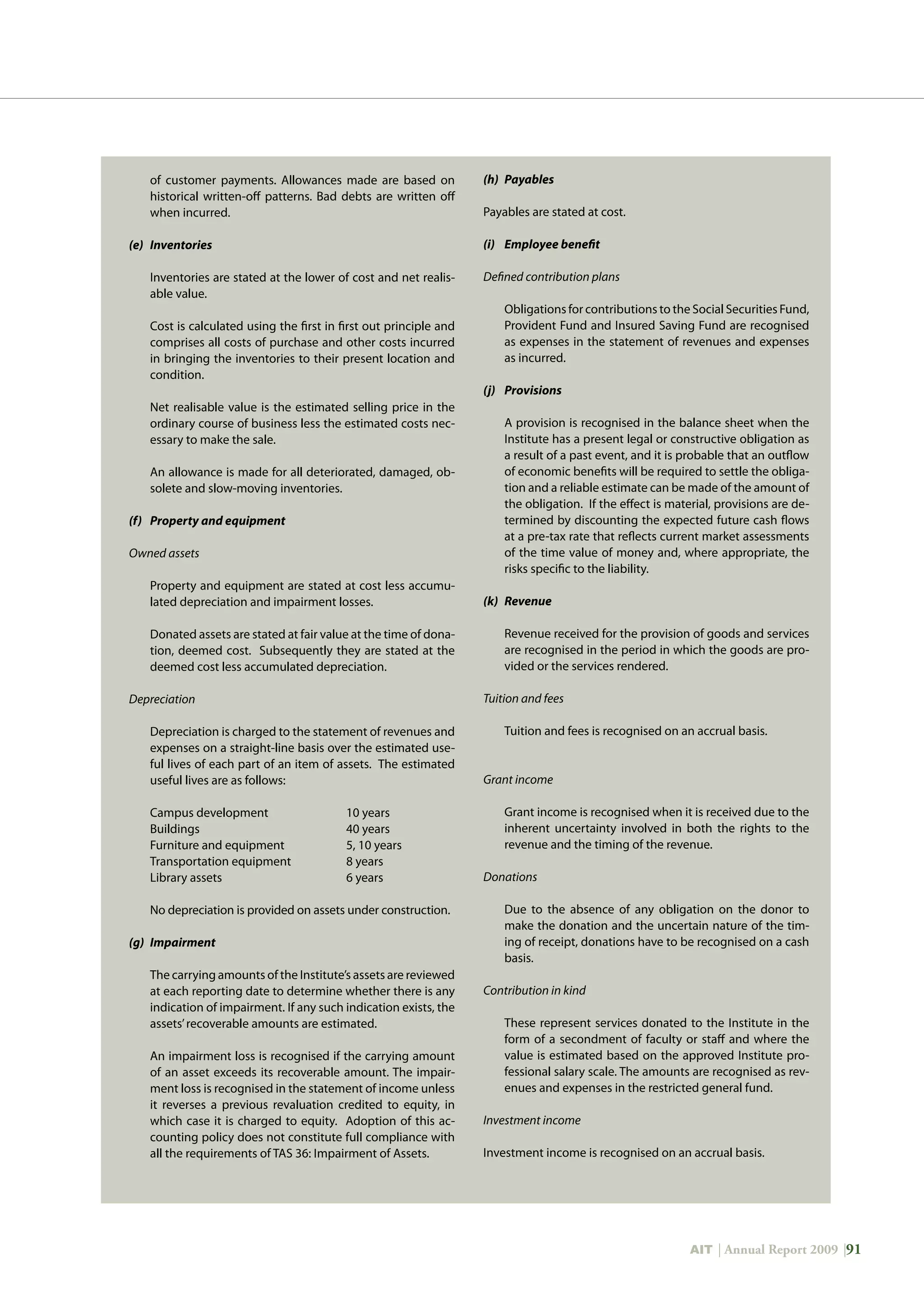 AIT | Annual Report 2009 |91
of customer payments. Allowances made are based on
historical written-off patterns. Bad debts are written off
when incurred.
(e)	 Inventories
	 Inventories are stated at the lower of cost and net realis-
able value.
	 Cost is calculated using the first in first out principle and
comprises all costs of purchase and other costs incurred
in bringing the inventories to their present location and
condition.
	 Net realisable value is the estimated selling price in the
ordinary course of business less the estimated costs nec-
essary to make the sale.
	 An allowance is made for all deteriorated, damaged, ob-
solete and slow-moving inventories.
(f)	 Property and equipment
Owned assets
	 Property and equipment are stated at cost less accumu-
lated depreciation and impairment losses.
	 Donated assets are stated at fair value at the time of dona-
tion, deemed cost. Subsequently they are stated at the
deemed cost less accumulated depreciation.
Depreciation
	 Depreciation is charged to the statement of revenues and
expenses on a straight-line basis over the estimated use-
ful lives of each part of an item of assets. The estimated
useful lives are as follows:
	 Campus development		 10 years
	 Buildings			 40 years
	 Furniture and equipment		 5, 10 years
	 Transportation equipment		 8 years
	 Library assets			 6 years
	 No depreciation is provided on assets under construction.
(g)	 Impairment
	 The carrying amounts of the Institute’s assets are reviewed
at each reporting date to determine whether there is any
indication of impairment. If any such indication exists, the
assets’recoverable amounts are estimated.
	 An impairment loss is recognised if the carrying amount
of an asset exceeds its recoverable amount. The impair-
ment loss is recognised in the statement of income unless
it reverses a previous revaluation credited to equity, in
which case it is charged to equity. Adoption of this ac-
counting policy does not constitute full compliance with
all the requirements of TAS 36: Impairment of Assets.
(h)	 Payables
Payables are stated at cost.
(i)	 Employee benefit
Defined contribution plans
	 Obligations for contributions to the Social Securities Fund,
Provident Fund and Insured Saving Fund are recognised
as expenses in the statement of revenues and expenses
as incurred.
(j)	 Provisions
	 A provision is recognised in the balance sheet when the
Institute has a present legal or constructive obligation as
a result of a past event, and it is probable that an outflow
of economic benefits will be required to settle the obliga-
tion and a reliable estimate can be made of the amount of
the obligation. If the effect is material, provisions are de-
termined by discounting the expected future cash flows
at a pre-tax rate that reflects current market assessments
of the time value of money and, where appropriate, the
risks specific to the liability.
(k)	 Revenue
	 Revenue received for the provision of goods and services
are recognised in the period in which the goods are pro-
vided or the services rendered.
Tuition and fees
	 Tuition and fees is recognised on an accrual basis.
Grant income
	 Grant income is recognised when it is received due to the
inherent uncertainty involved in both the rights to the
revenue and the timing of the revenue.
Donations
	 Due to the absence of any obligation on the donor to
make the donation and the uncertain nature of the tim-
ing of receipt, donations have to be recognised on a cash
basis.
Contribution in kind
	 These represent services donated to the Institute in the
form of a secondment of faculty or staff and where the
value is estimated based on the approved Institute pro-
fessional salary scale. The amounts are recognised as rev-
enues and expenses in the restricted general fund.
Investment income
Investment income is recognised on an accrual basis.
 
