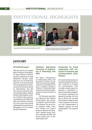 AIT | Annual Report 2009
JANUARY
With the help of a star-studded
field of inaugural round golfers,
the Asian Institute of Technol-
ogy (AIT) inaugurated its newly
refurbished nine-hole public
golf course. H.E. Dr. Tej Bunnag,
Chairman of the Asian Institute
ofTechnology Board ofTrustees,
and Assistant Secretary General
for Administration, Thai Red
Cross Society, and former Min-
ister of Foreign Affairs, Thailand,
and Mr. Preecha Boodsri, Gover-
nor of Pathum Thani province,
co-presided over the official AIT
Golf Club Opening Ceremony.
The 125-rai course was recently
redevelopedbyInnotechSports
Management of the Innotech
Group of Companies.
AIT Golf Club opens Pakistan’s Balochistan
University of Engineer-
ing  Technology inks
MoU
AIT signed a Memorandum
of Understanding (MoU) with
Balochistan University of Engi-
neering  Technology (BUETK),
which is located in Khuzdar in
Pakistan. AIT will provide higher
education and research oppor-
tunities for faculty members of
BUETK.
The three-year agreement
was signed by Brig. Mukhtar
Ahmad (Retd.), Vice Chancel-
lor of BUETK, and AIT President
Said Irandoust. The tie-up cov-
ers graduate studies, short-
term training, and research
programs. Based on the agree-
ment, selected faculty mem-
bers nominated by BUETK will
pursue master’s and / or doc-
toral studies at AIT.
Partnership for broad
cooperation with uni-
versity of Transport and
Communications (UTC),
Vietnam
AIT entered a Memorandum of
Understanding(MoU)withViet-
nam’s University of Transport
and Communications (UTC)
to enable a broad range of co-
operation in educational, re-
search and outreach programs.
The five-year agreement was
signed by Associate Prof. Tran
Dac Su, Rector, UTC, and Prof.
Said Irandoust, President of AIT.
A key component of the MoU
was joint implementation of
academic programs for both
undergraduate and graduate
levels.
AIT forges a new partnership with Pakistan’s Balochistan
University of Engineering  Technology (BUETK).
INSTITUTIONAL HIGHLIGHTS
Inauguration of the new ly refurbished golf course at AIT.
INSTITUTIONAL HIGHLIGHTS
 