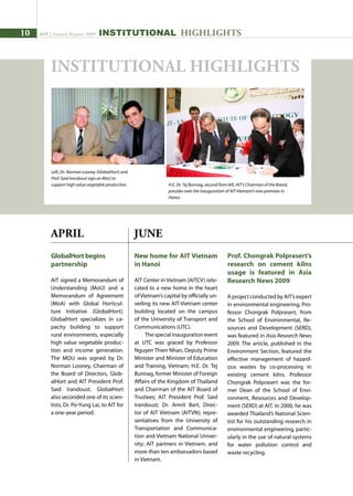 10 AIT | Annual Report 2009
APRIL
GlobalHort begins
partnership
AIT signed a Memorandum of
Understanding (MoU) and a
Memorandum of Agreement
(MoA) with Global Horticul-
ture Initiative (GlobalHort).
GlobalHort specializes in ca-
pacity building to support
rural environments, especially
high value vegetable produc-
tion and income generation.
The MOU was signed by Dr.
Norman Looney, Chairman of
the Board of Directors, Glob-
alHort and AIT President Prof.
Said Irandoust. GlobalHort
also seconded one of its scien-
tists, Dr. Po-Yung Lai, to AIT for
a one-year period.
New home for AIT Vietnam
in Hanoi
AIT Center in Vietnam (AITCV) relo-
cated to a new home in the heart
ofVietnam’s capital by officially un-
veiling its new AIT-Vietnam center
building located on the campus
of the University of Transport and
Communications (UTC).
Thespecialinaugurationevent
at UTC was graced by Professor
Nguyen Thien Nhan, Deputy Prime
Minister and Minister of Education
and Training, Vietnam; H.E. Dr. Tej
Bunnag, former Minister of Foreign
Affairs of the Kingdom of Thailand
and Chairman of the AIT Board of
Trustees; AIT President Prof. Said
Irandoust; Dr. Amrit Bart, Direc-
tor of AIT Vietnam (AITVN); repre-
sentatives from the University of
Transportation and Communica-
tion and Vietnam National Univer-
sity; AIT partners in Vietnam, and
more than ten ambassadors based
in Vietnam.
JUNE
Left, Dr. Norman Looney (GlobalHort) and
Prof. Said Irandoust sign an MoU to
support high value vegetable production. H.E. Dr. Tej Bunnag, second from left, AIT’s Chairman of the Board,
presides over the inauguration of AIT-Vietnam’s new premises in
Hanoi.
INSTITUTIONAL HIGHLIGHTS
Prof. Chongrak Polprasert’s
research on cement kilns
usage is featured in Asia
Research News 2009
A project conducted by AIT’s expert
in environmental engineering, Pro-
fessor Chongrak Polprasert, from
the School of Environmental, Re-
sources and Development (SERD),
was featured in Asia Research News
2009. The article, published in the
Environment Section, featured the
effective management of hazard-
ous wastes by co-processing in
existing cement kilns. Professor
Chongrak Polprasert was the for-
mer Dean of the School of Envi-
ronment, Resources and Develop-
ment (SERD) at AIT. In 2000, he was
awarded Thailand’s National Scien-
tist for his outstanding research in
environmental engineering, partic-
ularly in the use of natural systems
for water pollution control and
waste recycling.
INSTITUTIONAL HIGHLIGHTS
 