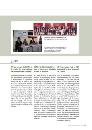 AIT | Annual Report 2009 |11
Delegates at the Fourth Global Meeting of the
Emerging Markets Forum held in Mumbai, India.
AIT President Professor Said Iranoust leads an
AIT team to begin a new partnership with the
South Asian Institute of Technology
Management (SAITM), Sri Lanka.
JULY
AIT partners with SAITM in
Sri Lanka for International
Bachelor Degree Program
South Asian Institute of Technol-
ogy Management (SAITM) signed
a Memorandum of Agreement
(MoA) with AIT to offer its first
four-year collaborative Interna-
tional Bachelor Degree Program in
Information and Communications
Technology to Sri Lankan students
as well as prospective students
from the South Asian Association
for Regional Cooperation (SAARC)
region. The first two years of the
four-year program will be con-
ducted at SAITM’s campus, while
the next two years will be at AIT in
Thailand.
AIT invited to Global Meet-
ing of Emerging Markets
Forum in Mumbai
AIT made its mark at the Global
Meeting of the Emerging Markets
Forum held at Mumbai. The invi-
tation-only Emerging Markets Fo-
rum, which is a nonprofit initiative
of the Centennial Group, Wash-
ington DC, is one of the world’s
leading forums for intellectual dis-
course and policy debate concern-
ing emerging markets. The Global
Meeting of the Emerging Markets
Forum is Co-Chaired by H.E. Fidel
V. Ramos, former President of The
Republic of the Philippines; Mr. Mi-
chel Camdesses, former Managing
Director, International Monetary
Fund; and Mr. Haruhiko Kuroda,
President, Asian Development
Bank. AIT was the only institution
of higher learning from Asia invit-
ed to this high-level international
meeting.
3R Knowledge Hub at AIT
endorsed by the Regional
3R Forum
The 3R Knowledge Hub (3RKH)
implemented by ADB and jointly
hosted by AIT-UNEP RRC.AP and
UNESCAP was endorsed as the
knowledge arm of the Regional 3R
Forum in Asia. The endorsement
was made during the preparatory
meeting for the Inaugural Confer-
ence held inTokyo on the Regional
3R Forum in Asia, 29-30 June 2009
in which Prof. C. Visvanathan, Prin-
cipal Investigator of 3R Knowl-
edge Hub at AIT, participated
and presented the importance of
3RKH in fostering networking and
knowledge dissemination for 3R.
The Ministry of the Environment,
Japan, has taken the leadership
under, the 3R Initiative to setup a
Regional 3R Forum in Asia with 18
member countries and a number
of regional organizations and
multilateral agencies.
 