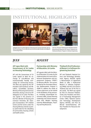 12 AIT | Annual Report 2009
JULY
AIT signs MoU with
Government of Sri Lanka
on Housing Technology
AIT and the Government of Sri
Lanka signed an MoU for ex-
change of cost-effective and
environmentally friendly tech-
nology for constructing houses.
This MoU was signed by the AIT
President Said Irandoust and Mr.
S.M.A.L. Gunathilaka, Secretary,
Ministry of Housing and Common
Amenities, during a visit of an AIT
delegation to Sri Lanka. The MoU
was signed in the presence of
the Hon. Minister of Housing and
Common Amenities, Mr. Gitan-
jana Gunawardena. AIT’s Habitat
Centre and the Centre under the
Housing Ministry intends to joint-
ly submit bids for the rebuilding
of communities, housing, schools
and health centers.
Partnership with Ministry
of Education, Sri Lanka
AIT signed a MoU with the Minis-
try of Education, Sri Lanka, for the
implementation of a series of Pro-
fessional Development and Em-
powerment Programs (“PDEP”)
for Ministry officials. The courses,
funded by the Secondary Educa-
tion Modernization Program II
(SEMP II), address the needs of
school supervisors to be trained
in the facilitation of key process-
es, including School-Based As-
sessment (SBA), School Planning
Leadership and School Improve-
ment (PSI), Modern Teaching
Learning Methodologies, Teach-
ing Learning Resources.
AUGUST
Thailand’sfirstProfession-
al Master’s in Software En-
gineering launched
AIT and Thailand’s National Sci-
ence and Technology Develop-
ment Agency (NSTDA) signed
a Memorandum of Agreement
(MoA) to offer a Professional
Master’s in Software Engineer-
ing (PMSE), the first of its kind in
Thailand and one of the first in
the world. The MoA was signed
by Prof. Dr. Chananat Thebtara-
nonth, Vice President and Direc-
tor of Technology Management
Center (TMC), National Science
and Technology Development
Agency (NSTDA), and Prof. Dr.
Worsak Kanok-Nukulchai, AIT
Vice President for Resources De-
velopment.
Prof. Dr. Chananat Thebtaranonth (NSTDA) and Prof.
Worsak Kanok-Nukulchai (AIT) launch Thailand’s first
Professional Master’s Program in Software Engineering.
INSTITUTIONAL HIGHLIGHTS
Delegates from Sri Lanka’s Ministry of Housing and Common Amenities sign an
MoU for exchange of cost-effective and environmentally friendly technology for
constructing houses.
INSTITUTIONAL HIGHLIGHTS
 