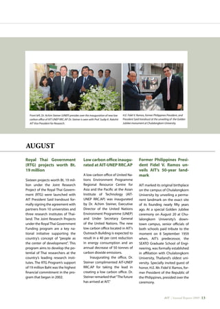 AIT | Annual Report 2009 |13
Front left, Dr. Achim Steiner (UNEP) presides over the inauguration of new low
carbon office of AIT-UNEP RRC.AP. Dr. Steiner is seen with Prof. Sudip K. Rakshit
AIT Vice President for Research.
H.E. Fidel V. Ramos, former Philippines President, and
President Said Irandoust at the unveiling of the Golden
Jubilee monument at Chulalongkorn University.
Royal Thai Government
(RTG) projects worth Bt.
19 million
Sixteen projects worth Bt. 19 mil-
lion under the Joint Research
Project of the Royal Thai Govern-
ment (RTG) were launched with
AIT President Said Irandoust for-
mally signing the agreement with
partners from 10 universities and
three research institutes of Thai-
land. The Joint Research Projects
under the Royal Thai Government
Funding program are a key na-
tional initiative supporting the
country’s concept of “people as
the center of development”. This
program aims to develop the po-
tential of Thai researchers at the
country’s leading research insti-
tutes. The RTG Program’s support
of 19 million Baht was the highest
financial commitment in the pro-
gram that began in 2002.
Low carbon office inaugu-
rated at AIT-UNEP RRC.AP
A low carbon office of United Na-
tions Environment Programme
Regional Resource Centre for
Asia and the Pacific at the Asian
Institute of Technology (AIT-
UNEP RRC.AP) was inaugurated
by Dr. Achim Steiner, Executive
Director of the United Nations
Environment Programme (UNEP)
and Under Secretary General
of the United Nations. The new
low carbon office located in AIT’s
Outreach Building is expected to
result in a 40 per cent reduction
in energy consumption and an
annual decrease of 50 tonnes of
carbon dioxide emissions.
Inaugurating the office, Dr.
Steiner complimented AIT-UNEP
RRC.AP for taking the lead in
creating a low carbon office. Dr.
Steiner remarked that“The future
has arrived at AIT.”
Former Philippines Presi-
dent Fidel V. Ramos un-
veils AIT’s 50-year land-
mark
AIT marked its original birthplace
on the campus of Chulalongkorn
University by unveiling a perma-
nent landmark on the exact site
of its founding nearly fifty years
ago. At a special Golden Jubilee
ceremony on August 20 at Chu-
lalongkorn University’s down-
town campus, senior officials of
both schools paid tribute to the
moment on 8 September 1959
when, AIT’s predecessor, the
SEATO Graduate School of Engi-
neering, was formally established
in affiliation with Chulalongkorn
University, Thailand’s oldest uni-
versity. Specially invited guest of
honor, H.E. Mr. Fidel V. Ramos, for-
mer President of the Republic of
the Philippines, presided over the
ceremony.
AUGUST
 