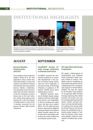 14 AIT | Annual Report 2009
Erasmus Mundus
Program kicks
off at AIT
The prestigious Erasmus Mundus
Program kicked off at AIT with
applications being invited from
interested students. A total of 48
students and staff from Thailand
and Indonesia were to be granted
Erasmus Mundus scholarships.
The scholarship covers the return
ticket from the home institution
to the host institution, insurance
during stay at the host institu-
tion, tuition, living expenses and
housing. AIT is the only institute
in Thailand which is a part of the
11-member consortium for the
Erasmus Mundus (EM) EuroAsia
Programme.
CanalAVIST streams cli-
mate change conference
to Vietnam and France
CanalAVIST streamed the Inter-
national Conference on Sustain-
able Development in the Con-
text of Climate Change (SDCC),
held from 24-25 September at
the Asian Institute of Technology
(Thailand), to audiences at AIT
Vietnam (AITVN), Hanoi, and to
Polytech Nice, in France.
UNESCAP Executive Secre-
tary, Dr. Noeleen Heyzer, inaugu-
rated the conference which gath-
ered partners and stakeholders
to discuss emerging and urgent
issues and plan joint research
efforts. The UN Under-Secretary
General expressed her delight at
havingparticipantsfromVietnam
attend virtually, making full use
of information technology while
limiting the carbon footprint by
removing the need for travel.
SEPTEMBER
AIT signs MoU with Amata
Corporation
AIT signed a Memorandum of
Understanding with Thailand’s
Amata Corporation Public Com-
pany Limited to conduct a fea-
sibility study for establishing an
international educational hub for
undergraduate and / or postgrad-
uate programs in Amata Nakorn,
Thailand. The deal was signed
by AIT President Said Irandoust
on 16 September 2009. The MoU
envisages exploring other related
activities and services that may
be mutually agreed upon by both
parties. Amata’s principal busi-
ness is running industrial estates.
It is creating a city concept under
the “Amata Science City” banner.
Amata has established three in-
dustrial estates located in Thai-
land and Vietnam which house
many globally renowned multi-
national manufacturing compa-
nies.
Mr. Vikrom Kromadit, CEO Amata Cor-
poration, shares his plans on “Amata
Science City.”
INSTITUTIONAL HIGHLIGHTS
AUGUST
Delegates in Vietnam participate remotely in AIT’s international conference on Sus-
tainable Development in the Context of Climate Change (SDCC), which was streamed
live through intERLab’s CanalAVIST.
INSTITUTIONAL HIGHLIGHTS
 