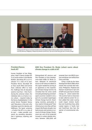 AIT | Annual Report 2009 |15
Distinguished AIT alumnus and Vice President of Asia Development Bank (ADB), Dr. Bindu Lohani, reveals that coun-
tries like Indonesia, Philippines, Thailand and Vietnam would lose 6.7 per cent of GDP every year due to climate change.
President Ramos
lauds AIT
Former President of the Philip-
pines, Fidel V. Ramos lauded AIT
in an article written in the Manilla
Bulletin, describing AIT as an in-
stitution “In a class of its own”.
President Ramos described AIT
as “East, South, West and Central
Asia’s collective effort to meet
the challenge that all education
systems must face – that of pro-
ducing the universal citizen, the
individual who is at home in ev-
ery culture – required today by
the forces of globalization.” In the
article former President Ramos
said:“Education, in the end, is the
individual search for identity and
fulfillment. The ‘great’ university
– of which ‘the AIT is in a class of
its own’ – makes possible such
search by providing education
that is ‘generous, inspiring, and
humane.’”
Distinguished AIT alumnus and
Vice President of Asia Develop-
ment Bank (ADB), Dr. Bindu Lo-
hani, delivered an extramural
lecture at AIT where he talked on
the urgent needed for arriving at
an agreement at the Copenha-
gen Climate Change Summit. He
remarked that the entire world
(including developing and devel-
oped countries) needed to be a
part of a successful Copenhagen
Climate Change Summit. Devel-
oping countries, particularly in
Asia, need to“climate proof”their
infrastructure since they will face
impacts like floods, drought, river
bank erosion and cyclones on ac-
count of climate change. Ninety-
seven per cent of the projected
increase in carbon dioxide emis-
sions between 2005-2030 will
emanate from non-OECD coun-
tries and 60 per cent will be from
China and India.
Citing a study by the Asian
Development Bank (ADB) which
reveals that countries like Indo-
nesia, Philippines, Thailand and
Vietnam would lose 6.7 per cent
of GDP every year due to climate
change, Dr. Lohani stated that
“all countries had no choice but
to take collective action”. Dr. Lo-
hani added that water scarcity
could impact Central, South,
East and South-East Asia; while
coastal regions in South, East
and South-East Asia face the
specter of environmental refu-
gees.
ADB Vice President Dr. Bindu Lohani warns about
climate change in a talk at AIT
 