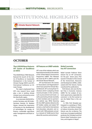16 AIT | Annual Report 2009
Thai-ASEANNewsfeatures
AIT Centre of Excellence
on SDCC
Thai-ASEAN News (TAN) Network,
featured the launch of the Cen-
tre of Excellence on Sustainable
Development in the Context of
Climate Change (SDCC) and AIT’s
International Conference on Cli-
mate Change.
The report emphasized how
AIT’s new research focus could
play a role in tackling climate
change issues and poverty across
the Asia-Pacific region.
Inaninterview,UN/ESCAPEx-
ecutive Secretary and UN Under-
Secretary General, Dr. Noeleen
Heyzer, stressed the importance
of focusing on the development
of technologies for energy ef-
ficiency, sustainable agriculture,
water management and food se-
curity.
AITfeaturesonUNEPwebsite
AIT is one of the institutes which was
featuredprominentlyonthewebsite
of the United Nations Environment
Programme (UNEP). This followed
the move by AIT in 2009 to join the
UN Climate Neutral Network.
AIT was featured in the section
on“Associations and Organizations”
which have joined the Climate Neu-
tral Network. AIT is among those“in-
stitutions which is adopting climate
neutral principles in their activities,
such as procurement and travel, as
well as promoting climate neutrality
to their members and /or partners”,
the website says. While featuring
AIT, the UNEP website refered to the
AIT Golden Jubilee and stated, “AIT
remains a vital hub for international,
trans-boundary education and re-
search with 1000 graduates annual-
ly, a network of 16,000 alumni from
about 80 countries and territories.”
Nobel Laureate
has AIT connection
Nobel laureate Professor Elinor
Ostrom has an AIT connection.
For the past eleven years, Prof.
Ganesh P. Shivakoti of the School
of the Environment, Resources
and Development (SERD), collab-
orated with Prof. Ostrom, having
coauthored five publications.
Prof. Ostrom, who won the No-
bel Prize in Economic Sciences
(2009) “for her analysis of eco-
nomic governance, especially the
commons”, is the first woman to
win the Nobel Prize in this cat-
egory.
In 1992, Prof. Shivakoti par-
ticipated in a workshop in “Politi-
cal Theory and Political Analysis”
at Indiana University where Prof.
Ostrom was the co-director. The
resultwasamonogrampublished
jointly by Prof. Shivakoti and Prof.
Ostrom titled “Institutions, Incen-
tives, and Irrigation in Nepal”.
AIT’s Prof. Ganesh Shivakoti (right) with Nobel Laureate
for Economic Sciences, Prof. Elinor Ostrom (center).
INSTITUTIONAL HIGHLIGHTS
OCTOBER
INSTITUTIONAL HIGHLIGHTS
 