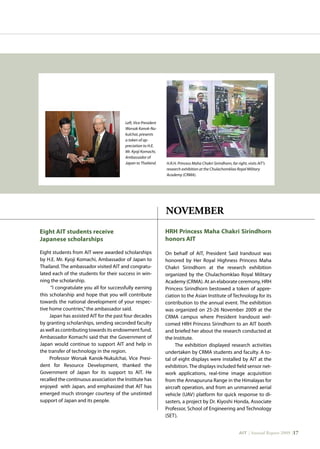 AIT | Annual Report 2009 |17
HRH Princess Maha Chakri Sirindhorn
honors AIT
On behalf of AIT, President Said Irandoust was
honored by Her Royal Highness Princess Maha
Chakri Sirindhorn at the research exhibition
organized by the Chulachomklao Royal Military
Academy (CRMA). At an elaborate ceremony, HRH
Princess Sirindhorn bestowed a token of appre-
ciation to the Asian Institute of Technology for its
contribution to the annual event. The exhibition
was organized on 25-26 November 2009 at the
CRMA campus where President Irandoust wel-
comed HRH Princess Sirindhorn to an AIT booth
and briefed her about the research conducted at
the Institute.
The exhibition displayed research activities
undertaken by CRMA students and faculty. A to-
tal of eight displays were installed by AIT at the
exhibition.The displays included field sensor net-
work applications, real-time image acquisition
from the Annapuruna Range in the Himalayas for
aircraft operation, and from an unmanned aerial
vehicle (UAV) platform for quick response to di-
sasters, a project by Dr. Kiyoshi Honda, Associate
Professor, School of Engineering and Technology
(SET).
Eight students from AIT were awarded scholarships
by H.E. Mr. Kyoji Komachi, Ambassador of Japan to
Thailand. The ambassador visited AIT and congratu-
lated each of the students for their success in win-
ning the scholarship.
“I congratulate you all for successfully earning
this scholarship and hope that you will contribute
towards the national development of your respec-
tive home countries,”the ambassador said.
Japan has assisted AIT for the past four decades
by granting scholarships, sending seconded faculty
as well as contributing towards its endowment fund.
Ambassador Komachi said that the Government of
Japan would continue to support AIT and help in
the transfer of technology in the region.
Professor Worsak Kanok-Nukulchai, Vice Presi-
dent for Resource Development, thanked the
Government of Japan for its support to AIT. He
recalled the continuous association the Institute has
enjoyed with Japan, and emphasized that AIT has
emerged much stronger courtesy of the unstinted
support of Japan and its people.
Eight AIT students receive
Japanese scholarships
NOVEMBER
Left, Vice President
Worsak Kanok-Nu-
kulchai, presents
a token of ap-
preciation to H.E.
Mr. Kyoji Komachi,
Ambassador of
Japan to Thailand. H.R.H. Princess Maha Chakri Sirindhorn, far right, visits AIT’s
research exhibition at the Chulachomklao Royal Military
Academy (CRMA).
 