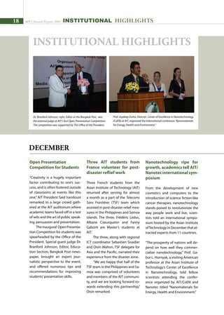 18 AIT | Annual Report 2009
Open Presentation
Competition for Students
“Creativity is a hugely important
factor contributing to one’s suc-
cess, and is often fostered outside
of classrooms at events like this
one,” AIT President Said Irandoust
remarked to a large crowd gath-
ered at the AIT auditorium where
academic teams faced-off in a test
of wits and the art of public speak-
ing, persuasion and presentation.
Theinaugural OpenPresenta-
tion Competition for students was
spearheaded by the Office of the
President. Special guest judge Dr.
Branford Johnson, Editor, Educa-
tion Section, Bangkok Post news-
paper, brought an expert jour-
nalistic perspective to the event,
and offered numerous tips and
recommendations for improving
students’presentation skills.
Three AIT students from
France volunteer for post-
disaster reflief work
Three French students from the
Asian Institute of Technology (AIT)
returned after serving for almost
a month as a part of the Telecoms
Sans Frontières (TSF) team which
assisted in post-disaster relief mea-
sures in the Philippines and Samoa
islands. The three, Frédéric Leduc,
Albane Coeurquetin and Fanny
Gaborit are Master’s students at
AIT.
The three, along with regional
ICT coordinator Sebastien Sivadier
and Oisin Walton, TSF delegate for
Asia and the Pacific, narrated their
experience from the disaster zone.
“We are happy that half of the
TSF team in the Philippines and Sa-
moa was comprised of volunteers
and members of the AIT communi-
ty, and we are looking forward to-
wards extending this partnership,”
Oisin remarked.
INSTITUTIONAL HIGHLIGHTS
DECEMBER
INSTITUTIONAL HIGHLIGHTS
Nanotechnology ripe for
growth, academics tell AIT/
Nanotecinternationalsym-
posium
From the development of new
cosmetics and computers to the
introduction of science fiction-like
cancer therapies, nanotechnology
stands poised to revolutionize the
way people work and live, scien-
tists told an international sympo-
sium hosted by the Asian Institute
ofTechnology in December that at-
tracted experts from 11 countries.
“The prosperity of nations will de-
pend on how well they commer-
cialize nanotechnology,” Prof. Ga-
bor L. Hornyak, a visiting American
professor at the Asian Institute of
Technology’s Center of Excellence
in Nanotechnology, told fellow
scientists attending the confer-
ence organized by AIT/CoEN and
Nanotec titled “Nanomaterials for
Energy, Health and Environment.”
Prof. Joydeep Dutta, Director, Center of Excellence in Nanotechnology
(CoEN) at AIT, organized the international conference Nanomaterials
for Energy, Health and Environment.“
Dr. Branford Johnson, right, Editor at the Bangkok Post, was
the external judge at AIT’s first Open Presentation Competition.
The competition was supported by The Office of the President.
 