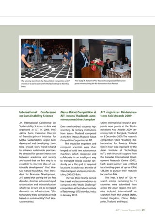 AIT | Annual Report 2009 |19
International Conference
on Sustainability Science
An International Conference on
Sustainability Science in Asia was
organized at AIT in 2009. Prof.
Akima Sumi, Executive Director
of Transdisciplinary Initiative for
Global Sustainability, urged both
developed and developing coun-
tries should work hand-in-hand
to enhance sustainable practices.
He stressed for greater interaction
between academia and society
and stated that the first step is to
establish “a concrete idea of sus-
tainable development”. Prof. Wor-
sak Kanok-Nukulchai, Vice Presi-
dent for Resource Development,
AIT, stated that during the last few
decades, Asia has witnessed rapid
urbanization and industrialization
which has in turn led to increased
demands on infrastructure. “Un-
fortunately these demands are not
based on sustainability,” Prof. Wor-
sak remarked.
iNexus Robot Competition at
AIT crowns Thailand’s auto-
nomousmachinechampion
Over two-hundred students rep-
resenting 22 tertiary institutions
from across Thailand competed
at the first “iNexus Thailand Robot
Competition”organized at AIT.
The would-be engineers and
computer scientists were chal-
lenged to build two autonomous
machines which cooperate and
collaborate in an intelligent way
to transport blocks placed ran-
domly on a flat grid to required
locations. At stake was the title of
Thai champion and cash prizes to-
taling 200,000 Baht.
The top three teams earned
free travel and accommodation to
compete at the “World Challenge”
competition at the Indian Institute
of Technology (IIT) Mumbai, India,
in January 2010.
AIT organizes Bio-Innova-
tions Asia Awards 2009
Seven international research pro-
posals won grants at the Bio-In-
novations Asia Awards 2009 cer-
emony held in Bangkok, Thailand
on 8 December 2009. The research
competition titled “Enabling Bio-
Innovation for Poverty Allevia-
tion in Asia” was organized by the
Asian Institute of Technology
(AIT), with financial support from
the Canada’s International Devel-
opment Research Centre (IDRC).
Each award-winner was entitled
to a funding grant of up to (CAN)
$18,000 to pursue their research
focused on Asia.
This year, a total of 108 re-
search entries pertaining to 15
countries were submitted from
across the Asian region. The win-
ners included international re-
searchers from the United States,
United Kingdom, China, Philip-
pines, Thailand and Nepal.
The winning team from the iNexus Robot Competition at AIT
moved on to participate at the World Challenge in Mumbai,
India.
Prof. Sudip K. Rakshit (VP for Research) congratulated the seven
grant winners during the Bio-Innovations Asia Awards.
 